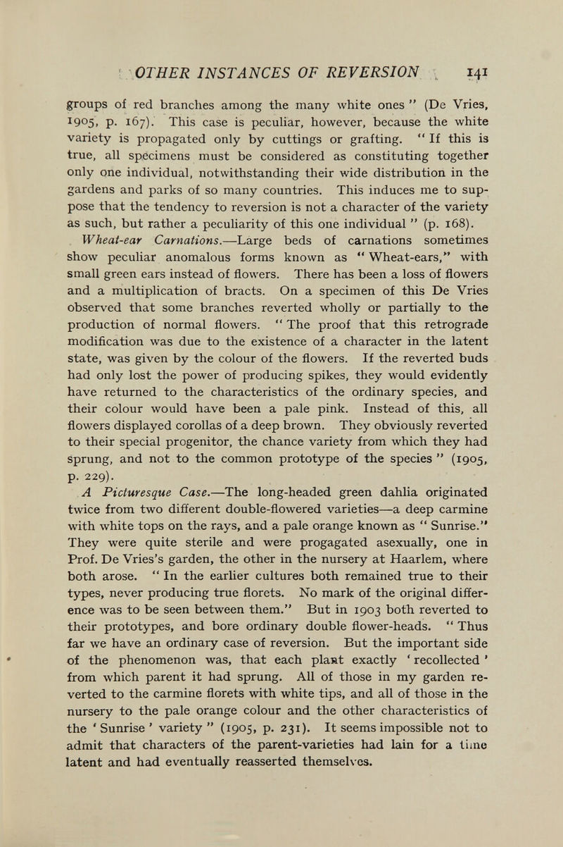 ' OTHER INSTANCES OF REVERSION \ 141 groups of red branches among the many white ones  (De Vries, 1905, p. 167). This case is pecuUar, however, because the white variety is propagated only by cuttings or grafting.  If this is true, all specimens must be considered as constituting together only one individual, notwithstanding their wide distribution in the gardens and parks of so many countries. This induces me to sup¬ pose that the tendency to reversion is not a character of the variety as such, but rather a peculiarity of this one individual  (p. 168). Wheat-ear Carnations.—Large beds of carnations sometimes show peculiar anomalous forms known as  Wheat-ears, with small green ears instead of flowers. There has been a loss of flowers and a multiplication of bracts. On a specimen of this De Vries observed that some branches reverted wholly or partially to the production of normal floлvers.  The proof that this retrograde modification was due to the existence of a character in the latent state, was given by the colour of the flowers. If the reverted buds had only lost the power of producing spikes, they would evidently have returned to the characteristics of the ordinary species, and their colour would have been a pale pink. Instead of this, all flowers displayed corollas of a deep brown. They obviously reverted to their special progenitor, the chance variety from which they had sprung, and not to the common prototype of the species  (1905, p. 229). A Picturesque Case.—The long-headed green dahlia originated twice from two different double-flowered varieties—a deep carmine with white tops on the rays, and a pale orange known as  Sunrise. They were quite sterile and were progagated asexually, one in Prof. De Vries's garden, the other in the nursery at Haarlem, where both arose.  In the earlier cultures both remained true to their types, never producing true florets. No mark of the original differ¬ ence Avas to be seen between them. But in 1903 both reverted to their prototypes, and bore ordinary double flower-heads.  Thus far we have an ordinary case of reversion. But the important side of the phenomenon was, that each plant exactly * recollected * from which parent it had sprung. All of those in my garden re¬ verted to the carmine florets with white tips, and all of those in the nursery to the pale orange colour and the other characteristics of the ' Sunrise ' variety  (1905, p. 231). It seems impossible not to admit that characters of the parent-varieties had lain for a time latent and had eventually reasserted themselves.