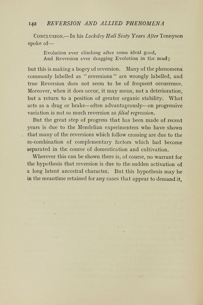 142 REVERSION AND ALLIED PHENOMENA Conclusion.—In his Locksley Hall Sixty Years After Tennyson spoke of— Evolution ever climbing after some ideal good. And Reversion ever dragging Evolution in the mud; but this is making a bogey of reversion. Many of the phenomena commonly labelled as  reversions  are wrongly labelled, and true Reversion does not seem to be of frequent occurrence. Moreover, when it does occur, it may mean, not a deterioration, but a return to a position of greater organic stability. What acts as a drag or brake—often advantageously—on progressive variation is not so much reversion as filial regression. But the great step of progress that has been made of recent years is due to the Mendelian experimenters who have shown . that many of the reversions which follow crossing are due to the re-combination of complementary factors which had become separated in the course of domestication and cultivation. Wherever this can be shown there is, of course, no warrant for the hypothesis that reversion is due to the sudden activation of a long latent ancestral character. But this hypothesis may be in the meantime retained for any cases that appear to demand it.