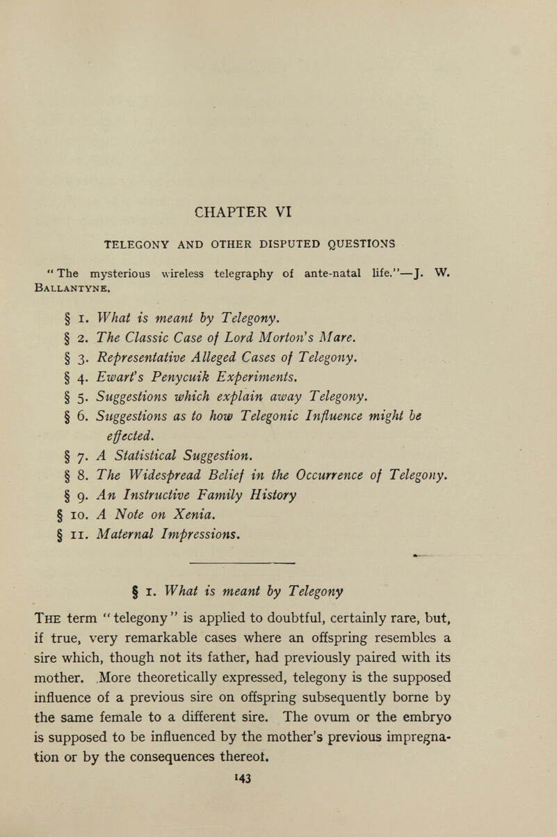 CHAPTER VI TELEGONY AND OTHER DISPUTED QUESTIONS The mysterious wireless telegraphy of ante-natal life.—J. W. Ballantyne. § i. What is meant by Telegony. § 2. The Classic Case of Lord Morton's Mare. § 3. Representative Alleged Cases of Telegony. § 4. Ewart's Penycuik Experiments. § 5. Suggestions which explain away Telegony. § 6. Suggestions as to how Telegonic Influence might be e-ffected. § 7. Л Statistical Suggestion. § 8. The Widespread Belief in the Occurrence of Telegony. § 9. Л M Instructive Family History § 10. A Note on Xenia. § ii. Maternal Impressions. § I. What is meant by Telegony The term telegony is applied to doubtful, certainly rare, but, if true, very remarkable cases where an offspring resembles a sire which, though not its father, had previously paired with its mother, .More theoretically expressed, telegony is the supposed influence of a previous sire on offspring subsequently borne by the same female to a different sire. The ovum or the embryo is supposed to be influenced by the mother's previous impregna¬ tion or by the consequences thereof. 143