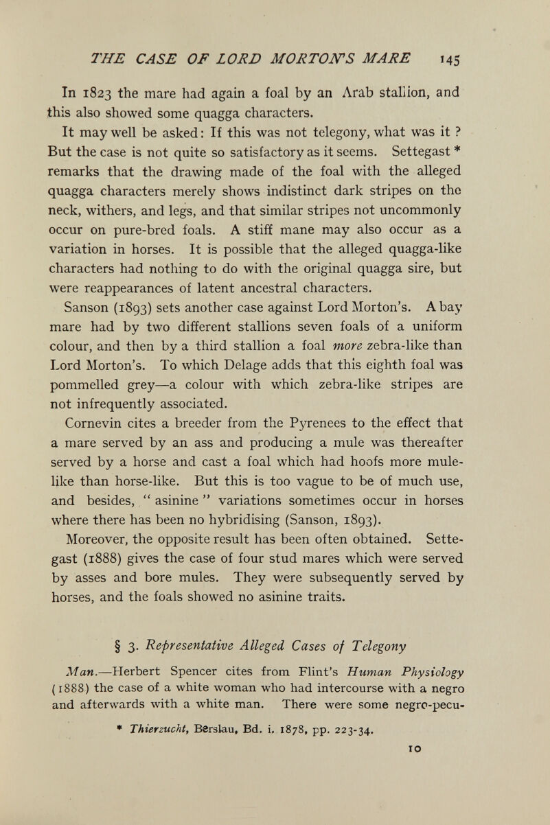 THE CASE OF LORD MORTON'S MARE 145 In 1823 the mare had again a foal by an Arab stallion, and this also showed some quagga characters. It may well be asked : If this was not telegony, what was it ? But the case is not quite so satisfactory as it seems. Settegast * remarks that the drawing made of the foal with the alleged quagga characters merely shows indistinct dark stripes on the neck, withers, and legs, and that similar stripes not uncommonly occur on pure-bred foals. A stiff mane may also occur as a variation in horses. It is possible that the alleged quagga-like characters had nothing to do with the original quagga sire, but were reappearances of latent ancestral characters. Sanson (1893) sets another case against Lord Morton's. A bay mare had by two different stallions seven foals of a uniform colour, and then by a third stallion a foal more, zebra-like than Lord Morton's. To which Delage adds that this eighth foal was pommelled grey—a colour with which zebra-like stripes are not infrequently associated. Cornevin cites a breeder from the Pyrenees to the effect that a mare served by an ass and producing a mule was thereafter served by a horse and cast a foal which had hoofs more mule¬ like than horse-like. But this is too vague to be of much use, and besides,  asinine  variations sometimes occur in horses where there has been no hybridising (Sanson, 1893). Moreover, the opposite result has been often obtained. Sette¬ gast (1888) gives the case of four stud mares which were served by asses and bore mules. They were subsequently served by horses, and the foals showed no asinine traits. § 3. Representative Alleged, Cases of Telegony Man.—Herbert Spencer cites from Flint's Human Physiology (1888) the case of a white woman who had intercourse with a negro and afterwards with a white man. There were some negrc-pecu- * Thierzucht, Berslau, Bd. i. 1878, pp. 223-34. IO