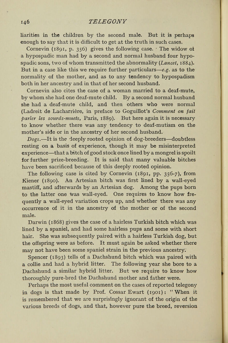 146 TE LEGO NY liarities in the children by the second male. But it is perhaps enough to say that it is difficult to get at the truth in such cases. Cornevin (1891, p. 356) gives the following case. • The widow ot a hypospadic man had by a second and normal husband four hypo- spadic sons, two of whom transmitted the abnormality {Lancet, 1884). But in a case like this we require further particulars—e.g. as to the normality of the mother, and as to any tendency to hypospadism both in her ancestry and in that of her second husband. Cornevin also cites the case of a woman married to a deaf-mute, by whom she had one deaf-mute child. By a second normal husband she had a deaf-mute child, and then others who were normal (Ladreit de Lacharrière, in preface to Goguillot's Comment on fait parler les sourds-muets, Paris, 1889). But here again it is necessary to know whether there was any tendency to deaf-mutism on the mother's side or in the ancestry of her second husband. Dogs.—It is the deeply rooted opinion of dog-breeders—doubtless resting on a basis of experience, though it may be misinterpreted experience—that a bitch of good stock once lined by a mongrel is spoilt for further prize-breeding. It is said that many valuable bitches have been sacrificed because of this deeply rooted opinion. The following case is cited by Cornevin (1891, pp. 356-7), from Kiener (1890). An Artesian bitch was first lined by a wall-eyed mastiff, and afterwards by an Artesian dog. Among the pups born to the latter one Was wall-eyed. One requires to know how fre¬ quently a wall-eyed variation crops up, and whether there was any occurrence of it in the ancestry of the mother or of the second male. Darwin (1868) gives the case of a hairless Turkish bitch which was lined by a spaniel, and had some hairless pups and some with short hair. She was subsequently paired with a hairless Turkish dog, but the ofíspring were as before. It must again be asked whether there may not have been some spaniel strain in the previous ancestry. Spencer (1893) tells of a Dachshund bitch which was paired with a collie and had a hybrid litter. The following year she bore to a Dachshund a similar hybrid litter. But we require to know how thoroughly pure-bred the Dachshund mother and father were. Perhaps the most useful comment on the cases of reported telegony in dogs is that made by Prof. Cossar Ewart (1901); When it is remembered that we are surprisingly ignorant of the origin of the various breeds of dogs, and that, however pure the breed, reversion
