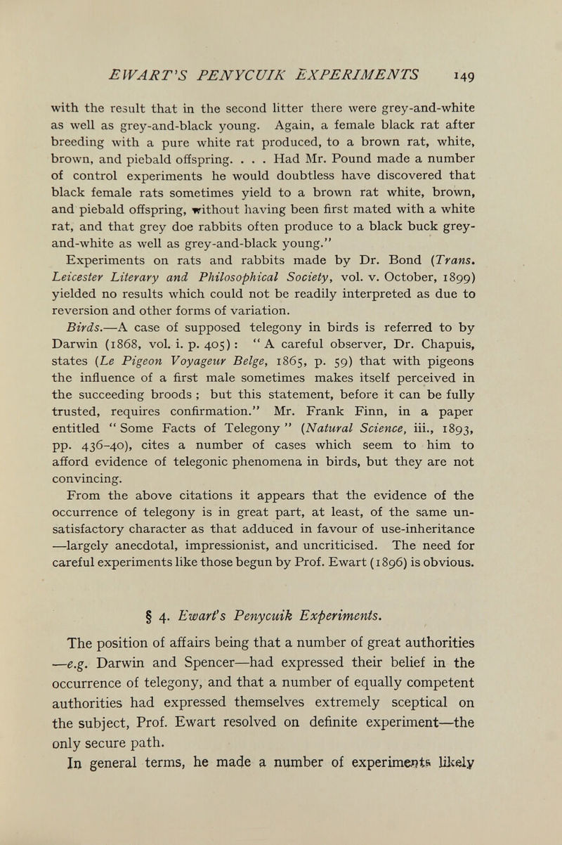 E WART'S PENYCUIK EXPERIMENTS 14g with the result that in the second htter there were grey-and-white as well as grey-and-black young. Again, a female black rat after breeding with a pure white rat produced, to a brown rat, white, brown, and piebald offspring. . . . Had Mr. Pound made a number of control experiments he would doubtless have discovered that black female rats sometimes yield to a brown rat white, brown, and piebald offspring, without having been first mated with a white rat, and that grey doe rabbits often produce to a black buck grey- and-white as well as grey-and-black young. Experiments on rats and rabbits made by Dr. Bond {Trans. Leicester Literary and Philosophical Society, vol. v. October, 1899) yielded no results which could not be readily interpreted as due to reversion and other forms of variation. Birds.—A case of supposed telegony in birds is referred to by Darwin (1868, vol. i. p. 405) : A careful observer. Dr. Chapuis, states {Le Pigeon Voyageur Belge, 1865, p. 59) that with pigeons the influence of a first male sometimes makes itself perceived in the succeeding broods ; but this statement, before it can be fully trusted, requires confirmation. Mr. Frank Finn, in a paper entitled  Some Facts of Telegony  {Natural Science, iii., 1893, pp. 436-40), cites a number of cases which seem to him to afford evidence of telegonic phenomena in birds, but they are not convincing. From the above citations it appears that the evidence of the occurrence of telegony is in great part, at least, of the same un¬ satisfactory character as that adduced in favour of use-inheritance —largely anecdotal, impressionist, and uncriticised. The need for careful experiments like those begun by Prof. Ewart ( 1896) is obvious. § 4. Ewart's Penycuik Experiments. The position of afíairs being that a number of great authorities —e.g. Darwin and Spencer—had expressed their belief in the occurrence of telegony, and that a number of equally competent authorities had expressed themselves extremely sceptical on the subject, Prof. Ewart resolved on definite experiment—the only secure path. In general terms, he made a number of experiments Ш<е1у