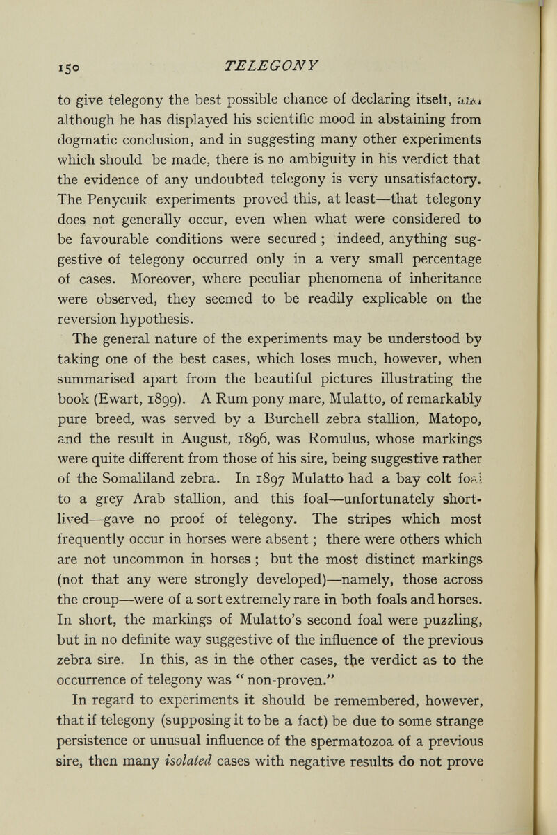 15° TE LEGON Y to give telegony the best possible chance of declaring itselî, 'aUt-i although he has displayed his scientific mood in abstaining from dogmatic conclusion, and in suggesting many other experiments which should be made, there is no ambiguity in his verdict that the evidence of any undoubted telegony is very unsatisfactory. The Penycuik experiments proved this, at least—that telegony does not generally occur, even when what were considered to be favourable conditions were secured ; indeed, anything sug¬ gestive of telegony occurred only in a very small percentage of cases. Moreover, where peculiar phenomena of inheritance were observed, they seemed to be readily explicable on the reversion hypothesis. The general nature of the experiments may be understood by taking one of the best cases, which loses much, however, when summarised apart from the beautiful pictures illustrating the book (Ewart, 1899). A Rum pony mare. Mulatto, of remarkably pure breed, was served by a Burchell zebra stallion, Matopo, and the result in August, 1896, was Romulus, whose markings were quite different from those of his sire, being suggestive rather of the Somaliland zebra. In 1897 Mulatto had a bay colt foal to a grey Arab stallion, and this foal—unfortunately short¬ lived—gave no proof of telegony. The stripes which most frequently occur in horses were absent ; there were others which are not uncommon in horses ; but the most distinct markings (not that any were strongly developed)—namely, those across the croup—^were of a sort extremely rare in both foals and horses. In short, the markings of Mulatto's second foal were puzzling, but in no definite way suggestive of the influence of the previous zebra sire. In this, as in the other cases, tbe verdict as to the occurrence of telegony was  non-proven. In regard to experiments it should be remembered, however, that if telegony (supposing it to be a fact) be due to some strange persistence or unusual influence of the spermatozoa of a previous sire, then many isolated cases with negative results do not prove