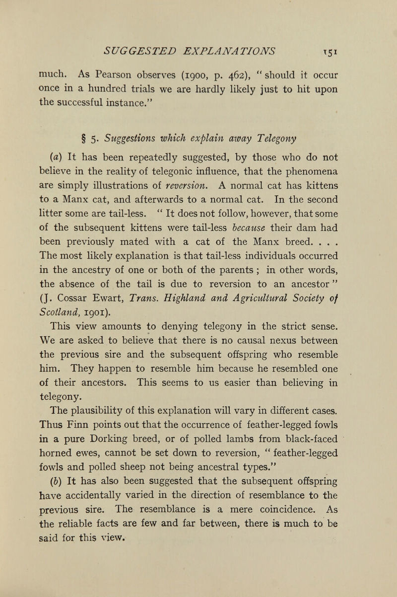 SUGGESTED EXPLANATIONS much. As Pearson observes (1900, p. 462),  should it occur once in a hundred trials we are hardly likely just to hit upon the successful instance. § 5. Suggestions which explain away Telegony (a) It has been repeatedly suggested, by those who do not believe in the reality of telegonic influence, that the phenomena are simply illustrations of reversion. A normal cat has kittens to a Manx cat, and afterwards to a normal cat. In the second litter some are tail-less,  It does not follow, however, that some of the subsequent kittens were tail-less because their dam had been previously mated with a cat of the Manx breed. . . . The most likely explanation is that tail-less individuals occurred in the ancestry of one or both of the parents ; in other words, the absence of the tail is due to reversion to an ancestor  (J. Cossar Ewart, Trans. Highland and Agricultural Society of Scotland, igoi). This view amounts to denying telegony in the strict sense. We are asked to believe that there is no causal nexus between the previous sire and the subsequent offspring who resemble him. They happen to resemble him because he resembled one of their ancestors. This seems to us easier than believing in telegony. The plausibility of this explanation will vary in different cases. Thus Finn points out that the occurrence of feather-legged fowls in a pure Dorking breed, or of polled lambs from black-faced horned ewes, cannot be set down to reversion,  feather-legged fowls and polled sheep not being ancestral types. ф) It has also been suggested that the subsequent offspring have accidentally varied in the direction of resemblance to the previous sire. The resemblance is a mere coincidence. As the reliable facts are few and far between, there is much to be said for this view.