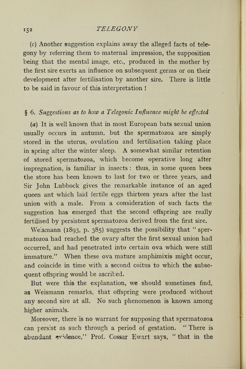 152 TELEGONY (с) Another suggestion explains away the alleged facts of tele- gony by referring them to maternal impression, the supposition being that the mental image, etc., produced in the mother by the first sire exerts an influence on subsequent germs or on their development after fertilisation by another sire. There is little to be said in favour of this interpretation ! § 6. Suggestions as io how a Telegonic Influence might be effected {a) It is well known that in most European bats sexual union usually occurs in autumn, but the spermatozoa are simply stored in the uterus, ovulation and fertilisation taking place in spring after the winter sleep. A somewhat similar retention of stored spermatozoa, which become operative long after impregnation, is familiar in insects : thus, in some queen bees the store has been known to last for two or three years, and Sir John Lubbock gives the remarkable instance of an aged queen ant which laid fertile eggs thirteen years after the last union with a male. From a consideration of such facts the suggestion has emerged that the second offspring are really fertilised by persistent spermatozoa derived from the first sire. Weismann (1893, p. 385) suggests the possibility that  sper¬ matozoa had reached the ovary after the first sexual union had occurred, and had penetrated into certain ova which were still immature. When these ova mature amphimixis might occur, and coincide in time with a second coitus to which the subse¬ quent offspring would be ascribed. But were this the explanation, we should sometimes find, as Weismann remarks, that offspring were produced without any second sire at all. No such phenomenon is known among higher animals. Moreover, there is no warrant for supposing that spermatozoa can persist as such through a period of gestation.  There is abundant ^v^dence. Prof. Cossg-j: Ewart says, that in the