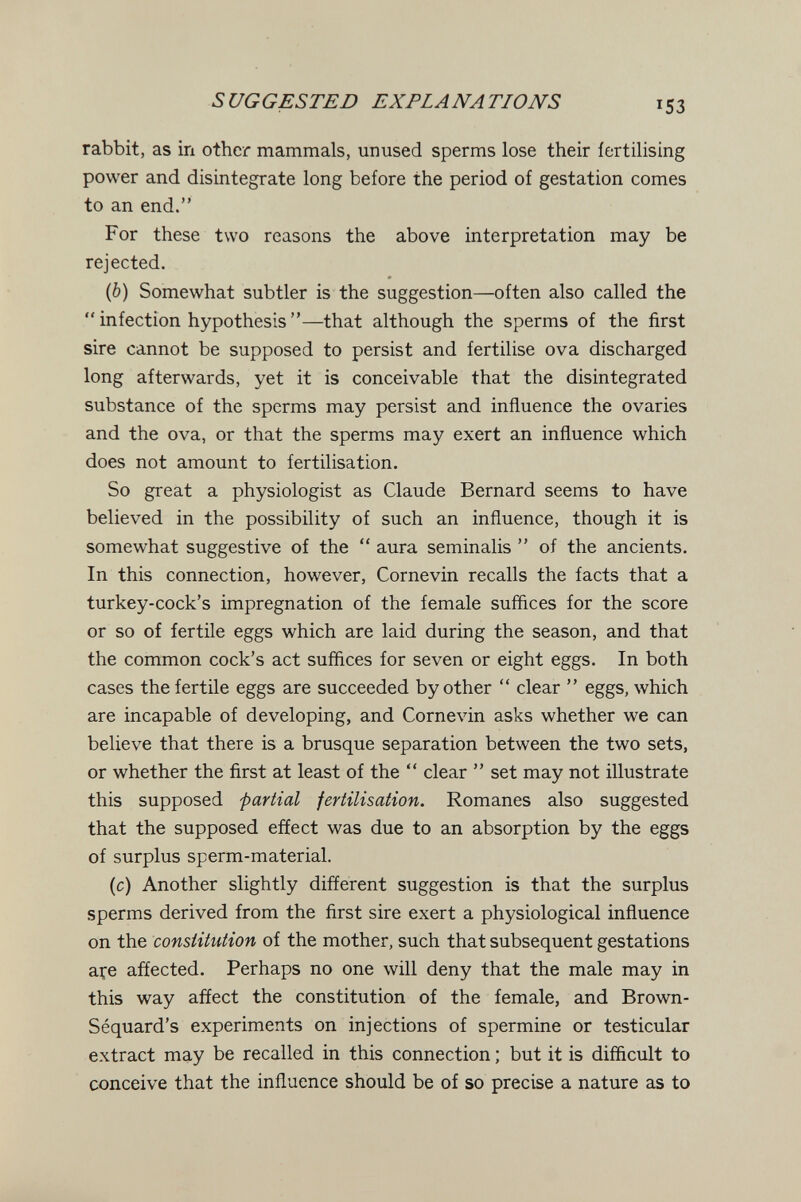 SUGGESTED EXPLANA TIO JVS 153 rabbit, as in other mammals, unused sperms lose their iertilising power and disintegrate long before the period of gestation comes to an end. For these two reasons the above interpretation may be rejected. (6) Somewhat subtler is the suggestion—often also called the  infection hypothesis —that although the sperms of the first sire cannot be supposed to persist and fertilise ova discharged long afterwards, yet it is conceivable that the disintegrated substance of the sperms may persist and influence the ovaries and the ova, or that the sperms may exert an influence which does not amount to fertilisation. So great a physiologist as Claude Bernard seems to have believed in the possibility of such an influence, though it is somewhat suggestive of the  aura seminalis  of the ancients. In this connection, however, Cornevin recalls the facts that a turkey-cock's impregnation of the female suffices for the score or so of fertile eggs which are laid during the season, and that the common cock's act suffices for seven or eight eggs. In both cases the fertile eggs are succeeded by other  clear  eggs, which are incapable of developing, and Cornevin asks whether we can believe that there is a brusque separation between the two sets, or whether the first at least of the  clear  set may not illustrate this supposed partial fertilisation. Romanes also suggested that the supposed effect was due to an absorption by the eggs of surplus sperm-material. (c) Another slightly different suggestion is that the surplus sperms derived from the first sire exert a physiological influence on the constitution of the mother, such that subsequent gestations açe affected. Perhaps no one will deny that the male may in this way affect the constitution of the female, and Brown- Séquard's experiments on injections of spermine or testicular extract may be recalled in this connection ; but it is difficult to conceive that the influence should be of so precise a nature as to
