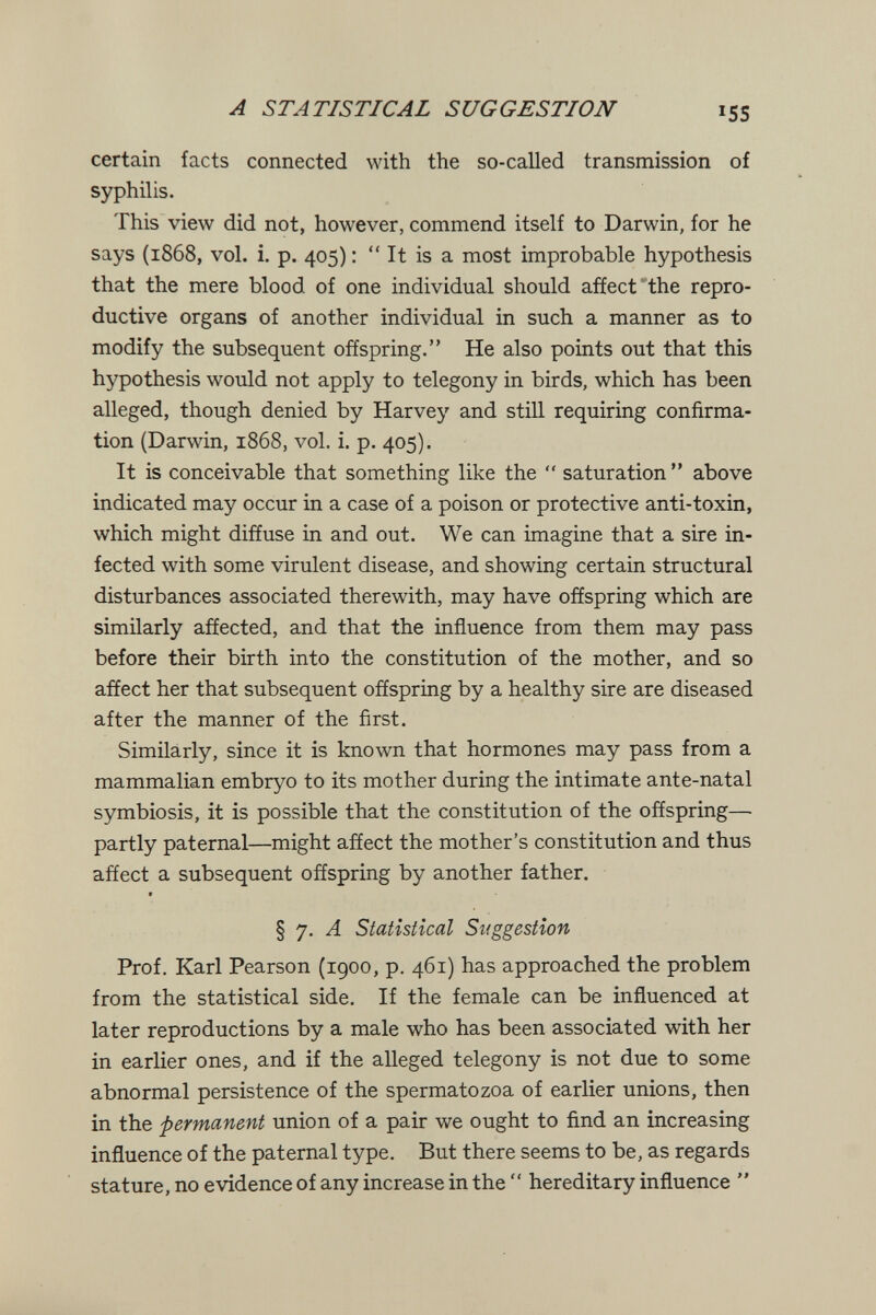 A STATISTICAL SUGGESTION 155 certain facts connected with the so-called transmission of syphilis. This view did not, however, commend itself to Darwin, for he says (1868, vol. i. p. 405) :  It is a most improbable hypothesis that the mere blood of one individual should afíect the repro¬ ductive organs of another individual in such a manner as to modify the subsequent offspring. He also points out that this hypothesis would not apply to telegony in birds, which has been alleged, though denied by Harvey and still requiring confirma¬ tion (Darwin, 1868, vol. i. p. 405). It is conceivable that something like the  saturation above indicated may occur in a case of a poison or protective anti-toxin, which might diffuse in and out. We can imagine that a sire in¬ fected with some virulent disease, and showing certain structural disturbances associated therewith, may have offspring which are similarly affected, and that the influence from them may pass before their birth into the constitution of the mother, and so affect her that subsequent offspring by a healthy sire are diseased after the manner of the first. Similarly, since it is known that hormones may pass from a mammalian embryo to its mother during the intimate ante-natal symbiosis, it is possible that the constitution of the offspring— partly paternal—might affect the mother's constitution and thus affect a subsequent offspring by another father. f § 7. Л Statistical Suggestion Prof. Karl Pearson (1900, p. 461) has approached the problem from the statistical side. If the female can be influenced at later reproductions by a male who has been associated with her in earlier ones, and if the alleged telegony is not due to some abnormal persistence of the spermatozoa of earlier unions, then in the permanent union of a pair we ought to find an increasing influence of the paternal type. But there seems to be, as regards stature, no evidence of any increase in the  hereditary influence 