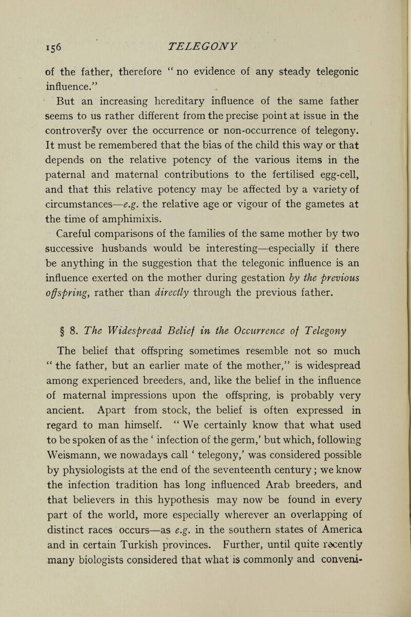 TELEGONY of the father, therefore  no evidence of any steady telegonic influence. But an increasing hereditary influence of the same father seems to us rather different from the precise point at issue in the controversy over the occurrence or non-occurrence of telegony. It must be remembered that the bias of the child this way or that depends on the relative potency of the various items in the paternal and maternal contributions to the fertilised egg-cell, and that this relative potency may be affected by a variety of circumstances—e.g. the relative age or vigour of the gametes at the time of amphimixis. Careful comparisons of the families of the same mother by two successive husbands would be interesting—especially if there be anything in the suggestion that the telegonic influence is an influence exerted on the mother during gestation by the previous offspring, rather than directly through the previous father. § 8. The Widespread Belief in the Occurrence of Telegony The belief that offspring sometimes resemble not so much  the father, but an earlier mate of the mother, is widespread among experienced breeders, and, like the belief in the influence of maternal impressions upon the offspring, is probably very ancient. Apart from stock, the belief is often expressed in regard to man himself. We certainly know that what used to be spoken of as the ' infection of the germ,' but which, following Weismann, we nowadays call ' telegony,' was considered possible by physiologists at the end of the seventeenth century ; we know the infection tradition has long influenced Arab breeders, and that believers in this hypothesis may now be found in every part of the world, more especially wherever an overlapping of distinct races occurs—as e.g. in the southern states of America and in certain Turkish provinces. Further, until quite recently many biologists considered that what is commonly and conveni-