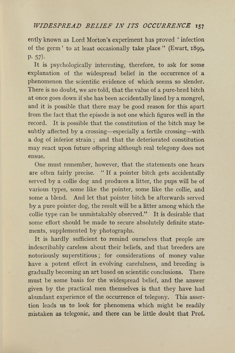 WIDESPREAD BELIEF IN ITS OCCURRENCE 157 ently known as Lord Morton's experiment has proved * infection of the germ ' to at least occasionally take place  (Evvart, 1899, P- 57)- It is psychologically interesting, therefore, to ask for some explanation of the widespread belief in the occurrence of a phenomenon the scientific evidence of which seems so slender. There is no doubt, we are told, that the value of a pure-bred bitch at once goes down if she has been accidentally lined by a mongrel, and it is possible that there may be good reason for this apart from the fact that the episode is not one which figures well in the record. It is possible that the constitution of the bitch may be subtly affected by a crossing—especially a fertile crossing—with a dog of inferior strain ; and that the deteriorated constitution may react upon future offspring although real telegony does not ensue. One must remember, however, that the statements one hears are often fairly precise.  If a pointer bitch gets accidentally served by a collie dog and produces a litter, the pups will be of various types, some like the pointer, some like the collie, and some a blend. And let that pointer bitch be afterwards served by a pure pointer dog, the result will be a litter among which the coUie type can be unmistakably observed. It is desirable that some effort should be made to secure absolutely definite state¬ ments, supplemented by photographs. It is hardly sufficient to remind ourselves that people are indescribably careless about their beliefs, and that breeders are notoriously superstitious ; for considerations of money value have a potent effect in evolving carefulness, and breeding is gradually becoming an art based on scientific conclusions. There must be some basis for the widespread belief, and the answer given by the practical men themselves is that they have had abundant experience of the occurrence of telegony. This asser¬ tion leads us to look for phenomena which might be readily mistaken as telegonic, and there can be little doubt that Prof,