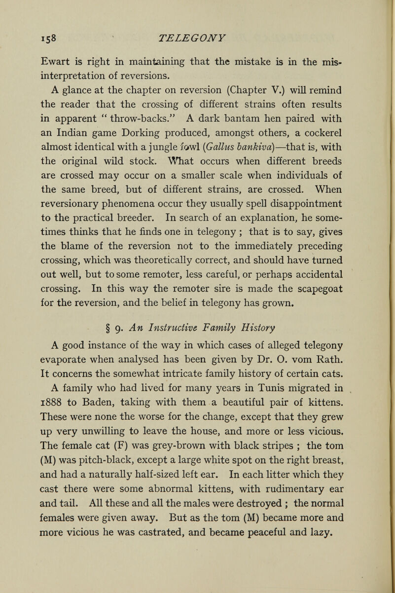 158 TE LE G ON Y Ewart is right in maintaining that the mistake is in the mis¬ interpretation of reversions. A glance at the chapter on reversion (Chapter V.) will remind the reader that the crossing of different strains often results in apparent  throw-backs. A dark bantam hen paired with an Indian game Dorking produced, amongst others, a cockerel almost identical with a jungle fowl {Gallus bankiva)—that is, with the original wild stock. What occurs when different breeds are crossed may occur on a smaller scale when individuals of the same breed, but of different strains, are crossed. When reversionary phenomena occur they usually spell disappointment to the practical breeder. In search of an explanation, he some¬ times thinks that he finds one in telegony ; that is to say, gives the blame of the reversion not to the immediately preceding crossing, which was theoretically correct, and should have turned out well, but to some remoter, less careful, or perhaps accidental crossing. In this way the remoter sire is made the scapegoat for the reversion, and the belief in telegony has grown. § 9. An Instructive Family History A good instance of the way in which cases of alleged telegony evaporate when analysed has been given by Dr. O. vom Rath. It concerns the somewhat intricate family history of certain cats. A family who had lived for many years in Tunis migrated in 1888 to Baden, taking with them a beautiful pair of kittens. These were none the worse for the change, except that they grew up very unwilling to leave the house, and more or less vicious. The female cat (F) was grey-brown with black stripes ; the tom (M) was pitch-black, except a large white spot on the right breast, and had a naturally half-sized left ear. In each litter which they cast there were some abnormal kittens, with rudimentary ear and tail. All these and all the males were destroyed ; the normal females were given away. But as the tom (M) became more and more vicious he was castrated, and became peaceful and lazy.