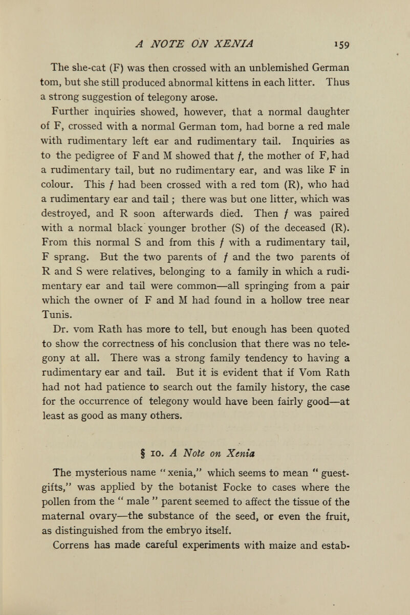 A NOTE ON ХЕША 159 The she-cat (F) was then crossed with an unblemished German tom, but she still produced abnormal kittens in each litter. Thus a strong suggestion of telegony arose. Further inquiries showed, however, that a normal daughter of F, crossed with a normal German tom, had borne a red male with rudimentary left ear and rudimentary tail. Inquiries as to the pedigree of F and M showed that f, the mother of F, had a rudimentary tail, but no rudimentary ear, and was like F in colour. This / had been crossed with a red tom (R), who had a rudimentary ear and tail ; there was but one litter, which was destroyed, and R soon afterwards died. Then / was paired with a normal black younger brother (S) of the deceased (R). From this normal S and from this / with a rudimentary tail, F sprang. But the two parents of / and the two parents of R and S were relatives, belonging to a family in which a rudi¬ mentary ear and tail were common—all springing from a pair which the owner of F and M had found in a hollow tree near Tunis. Dr. vom Rath has more to tell, but enough has been quoted to show the correctness of his conclusion that there was no tele¬ gony at all. There was a strong family tendency to having a rudimentary ear and tail. But it is evident that if Vom Rath had not had patience to search out the family history, the case for the occurrence of telegony would have been fairly good—at least as good as many others. § ID. A Noie on Xenta The mysterious name  xenia, which seems to mean *' guest- gifts, was applied by the botanist Focke to cases where the pollen from the  male  parent seemed to affect the tissue of the maternal ovary—the substance of the seed, or even the fruit, as distinguished from the embryo itself. Correns has made careful experiments with maize and estab-