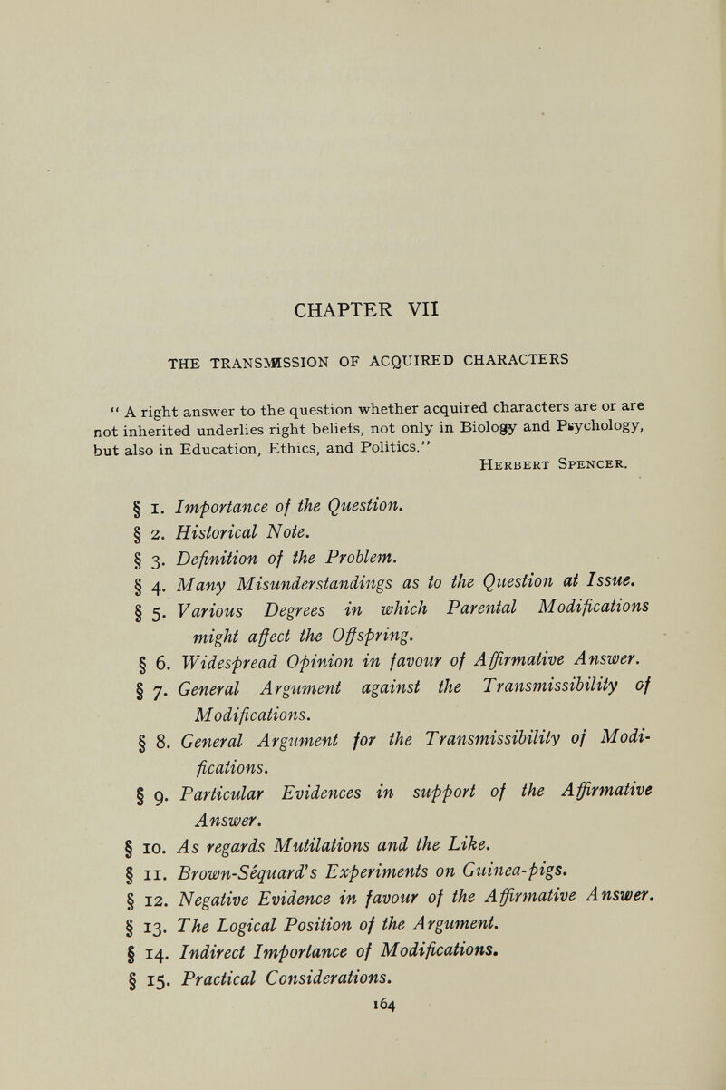 CHAPTER VII THE TRANSISMSSION OF ACQUIRED CHARACTERS  A right answer to the question whether acquired characters are or are not inherited underlies right beUefs, not only in Biology and Psychology, but also in Education, Ethics, and Politics. Herbert Spencer. § I. Importance of the Question. § 2. Historical Note. § 3. Definition of the Problem. § 4. Many Misunderstandings as to the Question at Issue. § 5. Various Degrees in which Parental Modifications might affect the Offspring. § 6. Widespread Opinion in favour of Affirmative Answer. § 7. General Argument against the Transmissibility of Modifications. § 8. General Argument for the Transmissibility of Modi¬ fications. § 9. Particular Evidences in support of the Affirmative Answer. § 10. As regards Mutilations and the Like. § II. Brown-Séquard's Experiments on Guinea-pigs. § 12. Negative Evidence in favour of the Affirmative Answer. § 13. The Logical Position of the Argument. § 14. Indirect Importance of Modifications, § 15. Practical Considerations. 164