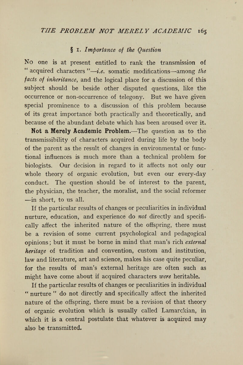 THE PROBLEM NOT MERELY ACADEMIC 165 § I. Importance of the Question No one is at present entitled to rank the transmission of  acquired characters —i.e. somatic modifications—among the facts of inheritance, and the logical place for a discussion of this subject should be beside other disputed questions, like the occurrence or non-occurrence of telegony. But we have given special prominence to a discussion of this problem because of its great importance both practically and theoretically, and because of the abundant debate which has been aroused over it. Not a Merely Academic Problem.—The question as to the transmissibility of characters acquired during life by the body of the parent as the result of changes in environmental or func¬ tional influences is much more than a technical problem for biologists. Our decision in regard to it affects not only our whole theory of organic evolution, but even our every-day conduct. The question should be of interest to the parent, the physician, the teacher, the moralist, and the social reformer —in short, to us all. If the particular results of changes or peculiarities in individual nurture, education, and experience do not directly and specifi¬ cally affect the inherited nature of the offspring, there must be a revision of some current psychological and pedagogical opinions ; but it must be borne in mind that man's rich external heritage of tradition and convention, custom and institution, law and literature, art and science, makes his case quite peculiar, for the results of man's external heritage are often such as might have come about if acquired characters were heritable. If the particular results of changes or peculiarities in individual  nurture  do not directly and specifically affect the inherited nature of the offspring, there must be a revision of that theory of organic evolution which is usually called Lamarckian, in which it is a central postulate that whatever is acquired may also be transmitted.