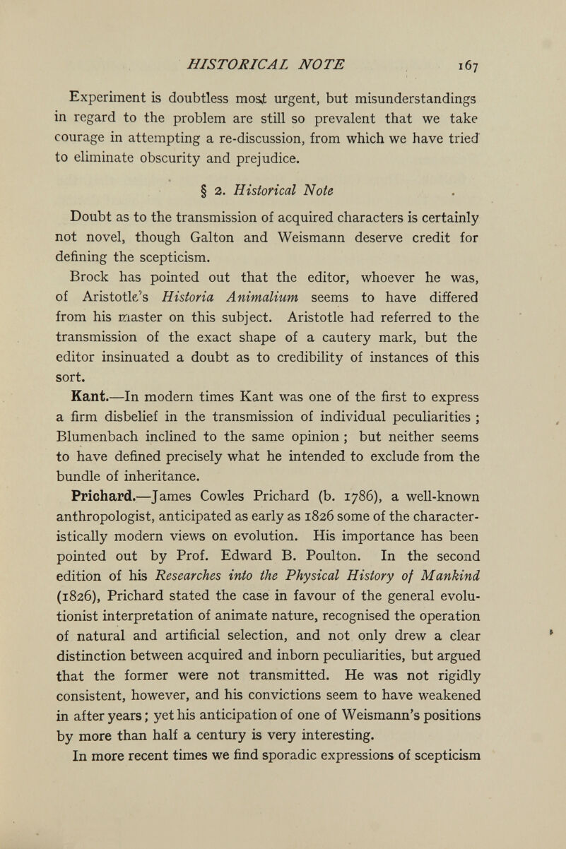HISTORICAL NOTE 167 Experiment is doubtless mosi urgent, but misunderstandings in regard to the problem are still so prevalent that we take courage in attempting a re-discussion, from which we have tried to eliminate obscurity and prejudice. § 2. Historical Note Doubt as to the transmission of acquired characters is certainly not novel, though Galton and Weismann deserve credit for defining the scepticism. Brock has pointed out that the editor, whoever he was, of Aristotle's Historia Animalium seems to have differed from his master on this subject. Aristotle had referred to the transmission of the exact shape of a cautery mark, but the editor insinuated a doubt as to credibility of instances of this sort. Kant.—In modern times Kant was one of the first to express a firm disbelief in the transmission of individual peculiarities ; Blumenbach inclined to the same opinion ; but neither seems to have defined precisely what he intended to exclude from the bundle of inheritance. Prichard.—James Cowles Prichard (b. 1786), a well-known anthropologist, anticipated as early as 1826 some of the character¬ istically modern views on evolution. His importance has been pointed out by Prof. Edward B. Poulton. In the second edition of his Researches into the Physical History of Mankind (1826), Prichard stated the case in favour of the general evolu¬ tionist interpretation of animate nature, recognised the operation of natural and artificial selection, and not only drew a clear distinction between acquired and inborn peculiarities, but argued that the former were not transmitted. He was not rigidly consistent, however, and his convictions seem to have weakened in after years ; yet his anticipation of one of Weismann's positions by more than half a century is very interesting. In more recent times we find sporadic expressions of scepticbm