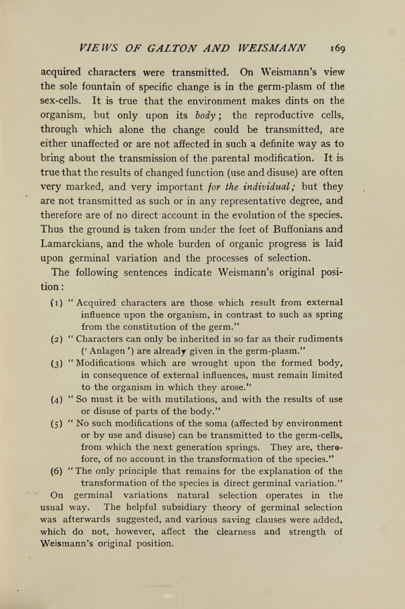 VIEWS OF GALTON AND WEISMANN 169 acquired characters were transmitted. On Weismann's view the sole fountain of specific change is in the germ-plasm of the sex-cells. It is true that the environment makes dints on the organism, but only upon its body ; the reproductive cells, through which alone the change could be transmitted, are either unaffected or are not affected in such a definite way as to bring about the transmission of the parental modification. It is true that the results of changed function (use and disuse) are often very marked, and very important for the individual; but they are not transmitted as such or in any representative degree, and therefore are of no direct account in the evolution of the species. Thus the ground is taken from under the feet of Buffonians and Lamarckians, and the whole burden of organic progress is laid upon germinal variation and the processes of selection. The following sentences indicate Weismann's original posi¬ tion : (1) Acquired characters are those which result from external influence upon the organism, in contrast to such as spring from the constitution of the germ. (2)  Characters can only be inherited in so far as their rudiments (' Anlagen ') are already given in the germ-plasm. (3)  Modiñcations which are wrought upon the formed body, in consequence of external influences, must remain limited to the organism in which they arose. (4)  So must it be with mutilations, and with the results of use or disuse of parts of the body. (5)  No such modifications of the soma (affected by environment or by use and disuse) can be transmitted to the germ-cells, from which the next generation springs. They are, there¬ fore, of no account in the transformation of the species. (6) The only principle that remains for the explanation of the transformation of the species is direct germinal variation. On germinal variations natural selection operates in the usual way. The helpful subsidiary theory of germinal selection was afterwards suggested, and various saving clauses were added, which do not, however, affect the clearness and strength of Weismann's original position.