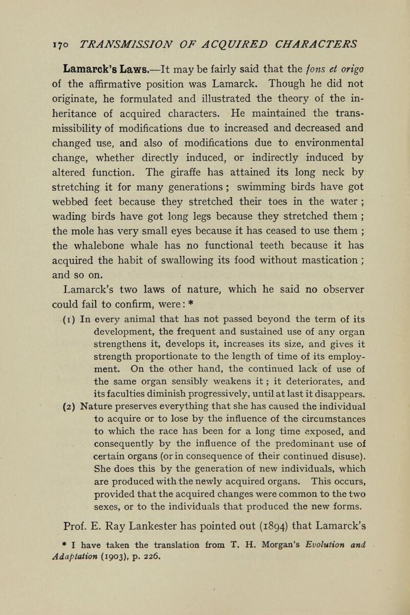 I70 TRANSMISSION OF ACQUIRED CHARACTERS Lamarck's Laws.—It may be fairly said that the jons et origo of the affirmative position was Lamarck. Though he did not originate, he formulated and illustrated the theory of the in¬ heritance of acquired characters. He maintained the trans- missibility of modifications due to increased and decreased and changed use, and also of modifications due to environmental change, whether directly induced, or indirectly induced by altered function. The giraffe has attained its long neck by stretching it for many generations ; swimming birds have got webbed feet because they stretched their toes in the water ; wading birds have got long legs because they stretched them ; the mole has very small eyes because it has ceased to use them ; the whalebone whale has no functional teeth because it has acquired the habit of swallowing its food without mastication ; and so on. Lamarck's two laws of nature, which he said no observer could fail to confirm, were : * (1) In every animal that has not passed beyond the term of its development, the frequent and sustained use of any organ strengthens it, develops it, increases its size, and gives it strength proportionate to the length of time of its employ¬ ment. On the other hand, the continued lack of use oí the same organ sensibly weakens it ; it deteriorates, and its faculties diminish progressively, until at last it disappears. (2) Nature preserves everything that she has caused the individual to acquire or to lose by the influence of the circumstances to which the race has been for a long time exposed, and consequently by the influence of the predominant use of certain organs (or in consequence of their continued disuse). She does this by the generation of new individuals, which are produced with the newly acquired organs. This occurs, provided that the acquired changes were common to the two sexes, or to the individuals that produced the new forms. Prof. E. Ray Lankester has pointed out (1894) that Lamarck's * I have taken the translation from T. H. Morgan's Evolution and - Adaptation (1903), p. 226.