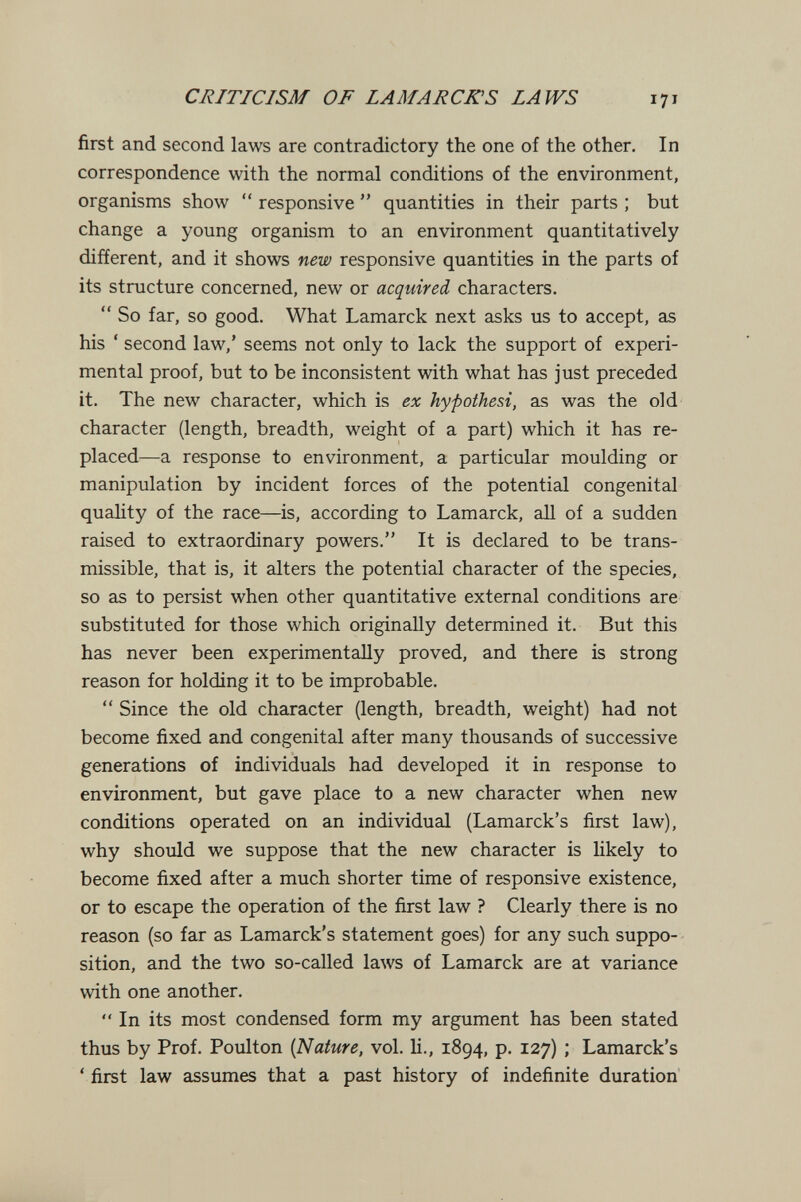 CRITICISM OF LAMARCK S LAWS 171 first and second laws are contradictory the one of the other. In correspondence with the normal conditions of the environment, organisms show  responsive  quantities in their parts ; but change a young organism to an environment quantitatively different, and it shows new responsive quantities in the parts of its structure concerned, new or acquired characters.  So far, so good. What Lamarck next asks us to accept, as his ' second law,' seems not only to lack the support of experi¬ mental proof, but to be inconsistent with what has just preceded it. The new character, which is ex hypothesi, as was the old character (length, breadth, weight of a part) which it has re¬ placed—a response to environment, a particular moulding or manipulation by incident forces of the potential congenital quahty of the race—is, according to Lamarck, all of a sudden raised to extraordinary powers. It is declared to be trans¬ missible, that is, it alters the potential character of the species, so as to persist when other quantitative external conditions are substituted for those which originally determined it. But this has never been experimentally proved, and there is strong reason for holding it to be improbable.  Since the old character (length, breadth, weight) had not become fixed and congenital after many thousands of successive generations of individuals had developed it in response to environment, but gave place to a new character when new conditions operated on an individual (Lamarck's first law), why should we suppose that the new character is likely to become fixed after a much shorter time of responsive existence, or to escape the operation of the first law ? Clearly there is no reason (so far as Lamarck's statement goes) for any such suppo¬ sition, and the two so-called laws of Lamarck are at variance with one another.  In its most condensed form my argument has been stated thus by Prof. Poulton (Nature, vol. li., 1894, p. 127) ; Lamarck's ' first law assumes that a past history of indefinite duration