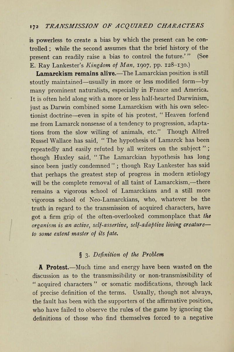 172 TJ^AJVSMISSIOJV OF ACQUIRED CHARACTERS is powerless to create a bias by which the present can be con¬ trolled ; while the second assumes that the brief history of the present can readily raise a bias to control the future.'  (See E. Ray Lankester's Kingdom of Man, 1907, pp. 128-130.) Lamarckism remains aliye.—The Lamarckian position is still stoutly maintained—usually in more or less modified form—by many prominent naturalists, especially in France and America. It is often held along with a more or less half-hearted Darwinism, just as Darwin combined some Lamarckism with his own selec¬ tionist doctrine—even in spite of his protest,  Heaven for fend me from Lamarck nonsense of a tendency to progression, adapta¬ tions from the slow willing of animals, etc. Though Alfred Kussel Wallace has said,  The hypothesis of Lamarck has been repeatedly and easily refuted by all writers on the subject; though Huxley said,  The Lamarckian hypothesis has long since been justly condemned ; though Ray Lankester has said that perhaps the greatest step of progress in modern setiology will be the complete removal of all taint of Lamarckism,—there remains a vigorous school of Lamarckians and a still more vigorous school of Neo-Lamarckians, who, whatever be the truth in regard to the transmission of acquired characters, have got a firm grip of the often-overlooked commonplace that the organism is an active, self-assertive, self-adaptive living creature— to some extent master of its fate. § 3. Definition of the Problem A Protest.—Much time and energy have been wasted on the discussion as to the transmissibility or non-transmissibility of  acquired characters  or somatic modifications, through lack of precise definition of the terms. Usually, though not always, the fault has been with the supporters of the affirmative position, who have failed to observe the rules of the game by ignoring the definitions of those who find themselves forced to a negative