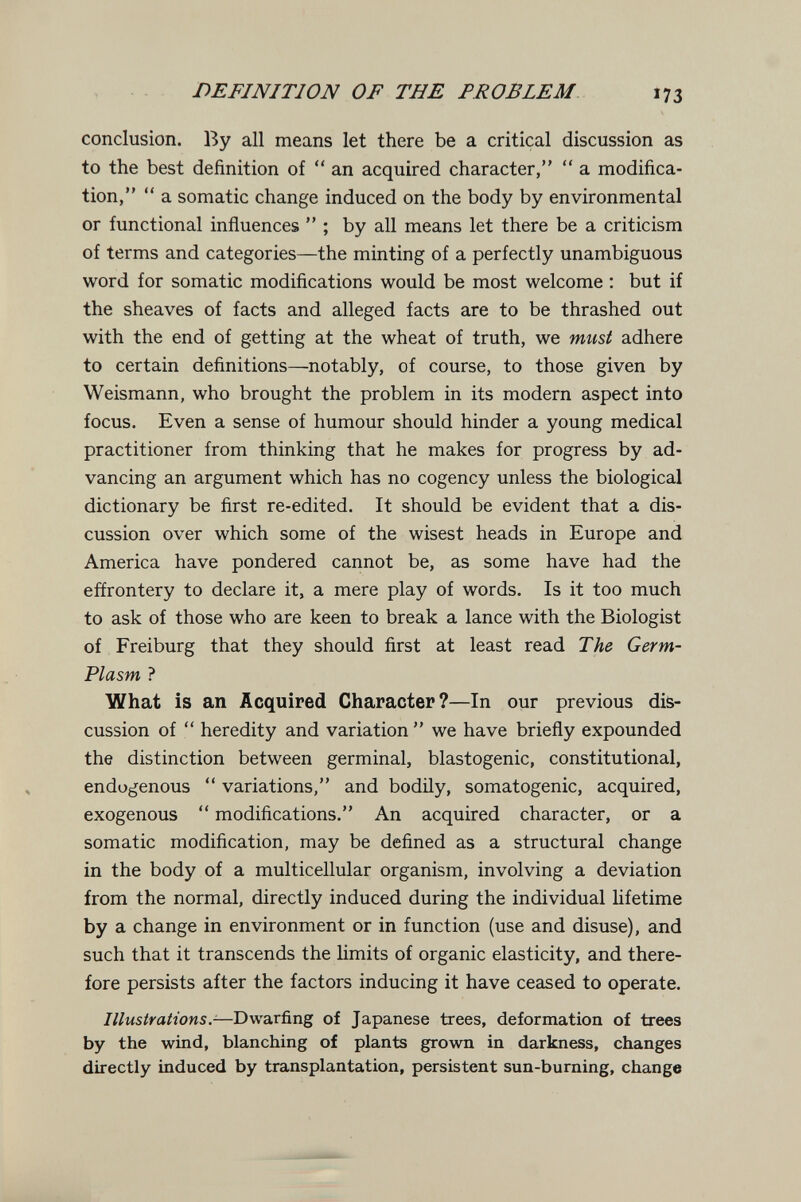 DEFINITION OF THE PROBLEM 173 conclusion. By all means let there be a critical discussion as to the best definition of  an acquired character,  a modifica¬ tion,  a somatic change induced on the body by environmental or functional influences  ; by all means let there be a criticism of terms and categories—the minting of a perfectly unambiguous word for somatic modifications would be most welcome : but if the sheaves of facts and alleged facts are to be thrashed out with the end of getting at the wheat of truth, we must adhere to certain definitions—notably, of course, to those given by Weismann, who brought the problem in its modern aspect into focus. Even a sense of humour should hinder a young medical practitioner from thinking that he makes for progress by ad¬ vancing an argument which has no cogency unless the biological dictionary be first re-edited. It should be evident that a dis¬ cussion over which some of the wisest heads in Europe and America have pondered cannot be, as some have had the effrontery to declare it, a mere play of words. Is it too much to ask of those who are keen to break a lance with the Biologist of Freiburg that they should first at least read The Germ- Plasm ? What is an Acquired Character?—In our previous dis¬ cussion of  heredity and variation  we have briefly expounded the distinction between germinal, blastogenic, constitutional, endogenous  variations, and bodily, somatogenic, acquired, exogenous  modifications. An acquired character, or a somatic modification, may be defined as a structural change in the body of a multicellular organism, involving a deviation from the normal, directly induced during the individual lifetime by a change in environment or in function (use and disuse), and such that it transcends the limits of organic elasticity, and there¬ fore persists after the factors inducing it have ceased to operate. Illustrations.-—Dwarfing of Japanese trees, deformation of trees by the wind, blanching of plants grown in darkness, changes directly induced by transplantation, persistent sun-burning, change