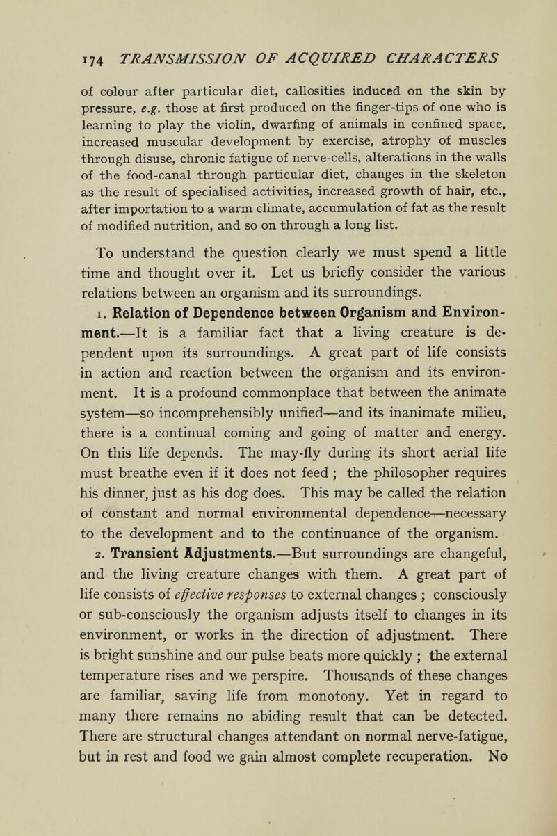 174 TRANSMISSION OF ACQUIRED CHARACTERS of colour after particular diet, callosities induced on the skin by pressure, e.g. those at first produced on the finger-tips of one who is learning to play the violin, dwarfing of animals in confined space, increased muscular development by exercise, atrophy of muscles through disuse, chronic fatigue of nerve-cells, alterations in the walls of the food-canal through particular diet, changes in the skeleton as the result of specialised activities, increased growth of hair, etc., after importation to a warm climate, accumulation of fat as the result of modified nutrition, and so on through a long list. To understand the question clearly we must spend a little time and thought over it. Let us briefly consider the various relations between an organism and its surroundings. 1. Relation of Dependence between Organism and Environ¬ ment.—It is a familiar fact that a living creature is de¬ pendent upon its surroundings. A great part of life consists in action and reaction between the organism and its environ¬ ment. It is a profound commonplace that between the animate system—so incomprehensibly unified—and its inanimate milieu, there is a continual coming and going of matter and energy. On this life depends. The may-fly during its short aerial life must breathe even if it does not feed ; the philosopher requires his dinner, just as his dog does. This may be called the relation of constant and normal environmental dependence—necessary to the development and to the continuance of the organism. 2. Transient Adjustments.—But surroundings are changeful, and the living creature changes with them. A great part of life consists of effective responses to external changes ; consciously or sub-consciously the organism adjusts itself to changes in its environment, or works in the direction of adjustment. There is bright sunshine and our pulse beats more quickly ; the external temperature rises and we perspire. Thousands of these changes are familiar, saving life from monotony. Yet in regard to many there remains no abiding result that can be detected. There are structural changes attendant on normal nerve-fatigue, but in rest and food we gain almost complete recuperation. No