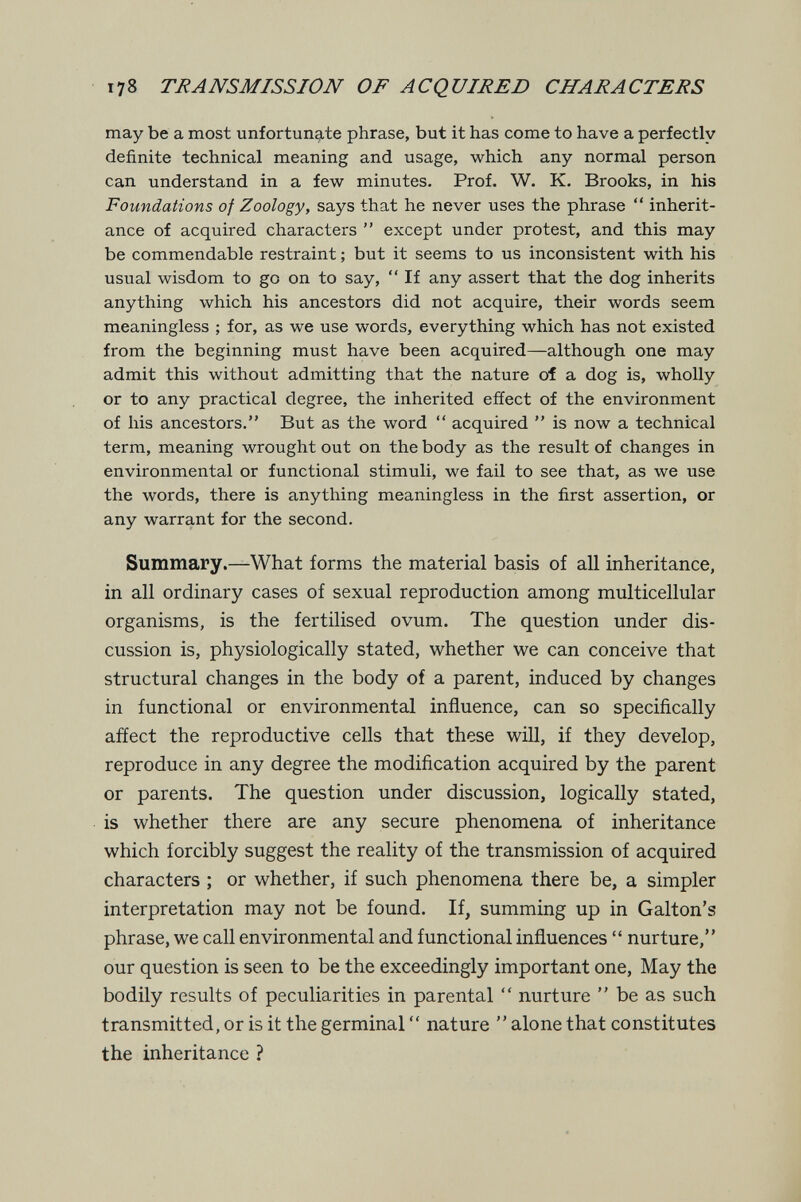 178 TRANSMISSION OF ACQUIRED CHARACTERS may be a most unfortunate phrase, but it has come to have a perfectly definite technical meaning and usage, which any normal person can understand in a few minutes. Prof. W. K. Brooks, in his Foundations of Zoology, says that he never uses the phrase *' inherit¬ ance of acquired characters  except under protest, and this may be commendable restraint ; but it seems to us inconsistent with his usual wisdom to go on to say,  If any assert that the dog inherits anything which his ancestors did not acquire, their words seem meaningless ; for, as we use words, everything which has not existed from the beginning must have been acquired—although one may admit this without admitting that the nature oí a dog is, wholly or to any practical degree, the inherited effect of the environment of his ancestors. But as the word  acquired  is now a technical term, meaning wrought out on the body as the result of changes in environmental or functional stimuli, we fail to see that, as we use the words, there is anything meaningless in the first assertion, or any warrant for the second. Summary.—What forms the material basis of all inheritance, in all ordinary cases of sexual reproduction among multicellular organisms, is the fertilised ovum. The question under dis¬ cussion is, physiologically stated, whether we can conceive that structural changes in the body of a parent, induced by changes in functional or environmental influence, can so specifically affect the reproductive cells that these will, if they develop, reproduce in any degree the modification acquired by the parent or parents. The question under discussion, logically stated, is whether there are any secure phenomena of inheritance which forcibly suggest the reality of the transmission of acquired characters ; or whether, if such phenomena there be, a simpler interpretation may not be found. If, summing up in Galton's phrase, we call environmental and functional influences  nurture, our question is seen to be the exceedingly important one. May the bodily results of peculiarities in parental  nurture  be as such transmitted, or is it the germinal  nature  alone that constitutes the inheritance ?