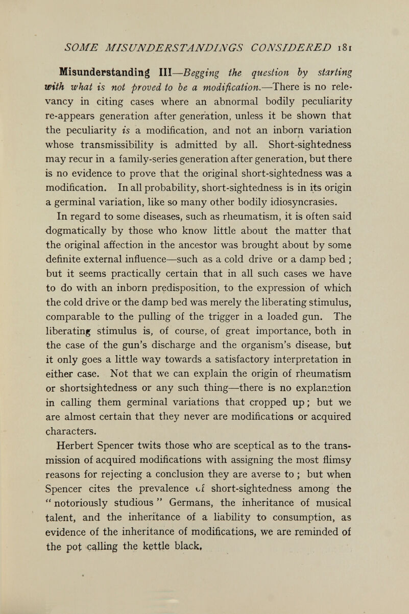 SOME MISUNDERSTANDINGS CONSIDERED i8i Misunderstanding III—Begging the question by starting with what is not -proved to be a modification.—-There is no rele¬ vancy in citing cases where an abnormal bodily peculiarity re-appears generation after generation, unless it be shown that the peculiarity is a modification, and not an inborn variation whose transmissibility is admitted by all. Short-sightedness may recur in a family-series generation after generation, but there is no evidence to prove that the original short-sightedness was a modification. In all probability, short-sightedness is in its origin a germinal variation, like so many other bodily idiosyncrasies. In regard to some diseases, such as rheumatism, it is often said dogmatically by those who know little about the matter that the original affection in the ancestor was brought about by some definite external influence—such as a cold drive or a damp bed ; but it seems practically certain that in all such cases we have to do with an inborn predisposition, to the expression of which the cold drive or the damp bed was merely the liberating stimulus, comparable to the pulling of the trigger in a loaded gun. The liberating stimulus is, of course, of great importance, both in the case of the gun's discharge and the organism's disease, but it only goes a little way towards a satisfactory interpretation in either case. Not that we can explain the origin of rheumatism or shortsightedness or any such thing—there is no explanation in calling them germinal variations that cropped up ; but we are almost certain that they never are modifications or acquired characters. Herbert Spencer twits those who are sceptical as to the trans¬ mission of acquired modifications with assigning the most flimsy reasons for rejecting a conclusion they are averse to ; but when Spencer cites the prevalence of short-sightedness among the  notoriously studious  Germans, the inheritance of musical talent, and the inheritance of a liability to consumption, as evidence of the inheritance of modifications, we are reminded of the pot calling the kettle black,