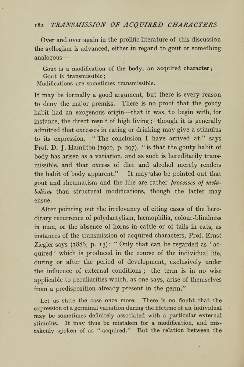 182 mANSMISSIOJV OF ACQUIRED CITARACTERS Over and over again in the prolific literature of this discussion the S5dlogism is advanced, either in regard to gout or something analogous— Gout is a modification of the body, an acquired character ; Gout is transmissible ; Modifications are sometimes transmissible. It may be formally a good argument, but there is every reason to deny the major premiss. There is no proof that the gouty habit had an exogenous origin—that it was, to begin with, for instance, the direct result of high living ; though it is generally admitted that excesses in eating or drinking may give a stimulus to its expression.  The conclusion I have arrived at, says Prof. D. J. Hamilton (1900, p. 297),  is that the gouty habit of body has arisen as a variation, and as such is hereditarily trans¬ missible, and that excess of diet and alcohol merely renders the habit of body apparent. It may'also be pointed out that gout and rheumatism and the like are rather processes of meta¬ bolism than structural modifications, though the latter may ensue. After pointing out the irrelevancy of citing cases of the here¬ ditary recurrence of polydactylism, haemophilia, colour-blindness in man, or the absence of horns in cattle or of tails in cats, as instances of the transmission of acquired characters. Prof. Ernst Ziegler says (1886, p. 13) :  Only that can be regarded as ' ac¬ quired ' which is produced in the course of the individual life, during or after the period of development, exclusively under the inñuence of external conditions ; the term is in no wise applicable to peculiarities which, as one says, arise of themselves from a predisposition already pi-esent in the germ. Let us state the case once more. There is no doubt that the expression of a germinal variation during the lifetime of an individual may be sometimes definitely associated with a particular external stimulus. It may thus be mistaken for a modification, and mis¬ takenly spoken of as  acquired. But the relation between the