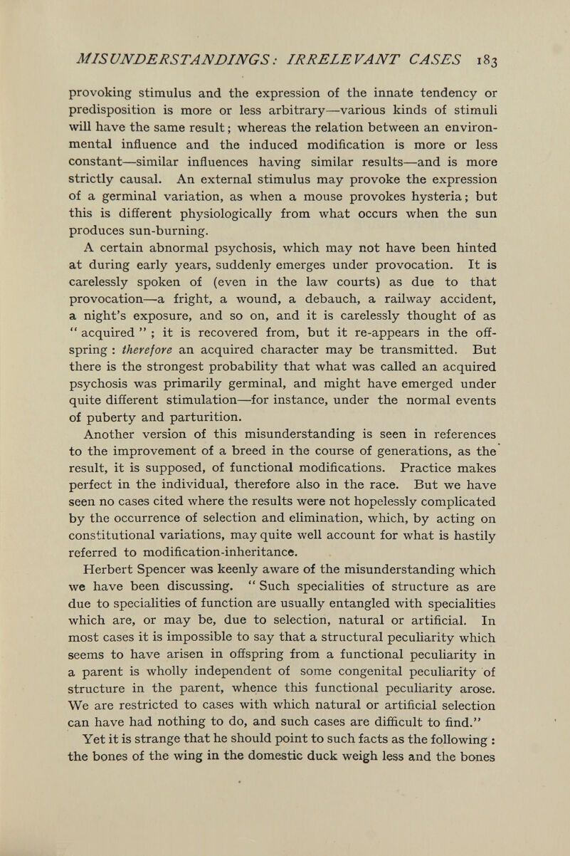MISUJVnEJ?STAJV£>mGS: IRRELEVANT CASES 183 provoking stimulus and the expression of the innate tendency or predisposition is more or less arbitrary—various kinds of stimuli will have the same result ; whereas the relation between an environ¬ mental influence and the induced modification is more or less constant—similar influences having similar results—and is more strictly causal. An external stimulus may provoke the expression of a germinal variation, as when a mouse provokes hysteria; but this is different physiologically from what occurs when the sun produces sun-burning. A certain abnormal psychosis, which may not have been hinted at during early years, suddenly emerges under provocation. It is carelessly spoken of (even in the law courts) as due to that provocation—a fright, a wound, a debauch, a railway accident, a night's exposure, and so on, and it is carelessly thought of as *' acquired  ; it is recovered from, but it re-appears in the off¬ spring : therefore an acquired character may be transmitted. But there is the strongest probability that what was called an acquired psychosis was primarily germinal, and might have emerged under quite different stimulation—for instance, under the normal events of puberty and parturition. Another version of this misunderstanding is seen in references to the improvement of a breed in the course of generations, as the result, it is supposed, of functional modifications. Practice makes perfect in the individual, therefore also in the race. But we have seen no cases cited where the results were not hopelessly complicated by the occurrence of selection and elimination, which, by acting on constitutional variations, may quite well account for what is hastily referred to modification-inheritance. Herbert Spencer was keenly aware of the misunderstanding which we have been discussing.  Such specialities of structure as are due to specialities of function are usually entangled with specialities which are, or may be, due to selection, natural or artificial. In most cases it is impossible to say that a structural peculiarity which seems to have arisen in offspring from a functional peculiarity in a parent is wholly independent of some congenital peculiarity of structure in the parent, whence this functional peculiarity arose. We are restricted to cases with which natural or artificial selection can have had nothing to do, and such cases are difficult to find. Yet it is strange that he should point to such facts as the following : the bones of the wing in the domestic duck weigh less and the bones