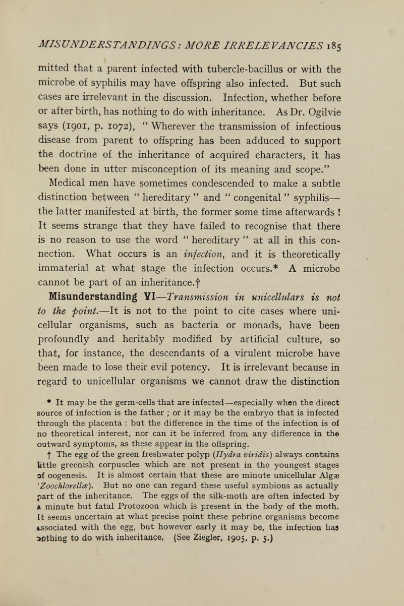 MISUNDERSTANDINGS : MORE IRRELE FANCIES 185 mitted that a parent infected with tubercle-bacillus or with the microbe of syphilis may have offspring also infected. But such cases are irrelevant in the discussion. Infection, whether before or after birth, has nothing to do with inheritance. As Dr. Ogilvie says (1901, p. 1072), *' Wherever the transmission of infectious disease from parent to offspring has been adduced to support the doctrine of the inheritance of acquired characters, it has been done in utter misconception of its meaning and scope. Medical men have sometimes condescended to make a subtle distinction between  hereditary  and  congenital  syphilis— the latter manifested at birth, the former some time afterwards ! It seems strange that they have failed to recognise that there is no reason to use the word  hereditary  at all in this con¬ nection. What occurs is an infection, and it is theoretically immaterial at what stage the infection occurs.* A microbe cannot be part of an inheritance.f Misunderstanding YI—Transmission in unicellular s is not to the point.—It is not to the point to cite cases where uni¬ cellular organisms, such as bacteria or monads, have been profoundly and heritably modified by artificial culture, so that, for instance, the descendants of a virulent microbe have been made to lose their evil potency. It is irrelevant because in regard to unicellular organisms we cannot draw the distinction • It may be the germ-cells that are infected—especially when the direct source of infection is the father ; or it may be the embryo that is infected through the placenta : but the difference in the time of the infection is of no theoretical interest, nor can it be inferred from any difference in the outward symptoms, as these appear in the offspring. f The egg of the green freshwater polyp {Hydra viridis) always contains little greenish corpuscles which are not present in the youngest stages of oogenesis. It is almost certain that these are minute unicellular Algae 'Zoochlorellœ). But no one can regard these useful symbions as actually part of the inheritance. The eggs of the silk-moth are often infected by a. minute but fatal Protozoon which is present in the body of the moth. It seems uncertain at what precise point these pebrine organisms become associated with the egg, but however early it may be, the infection haa apthing to do with inheritaoçi!, (See Ziegler, 1905, p. 5.)