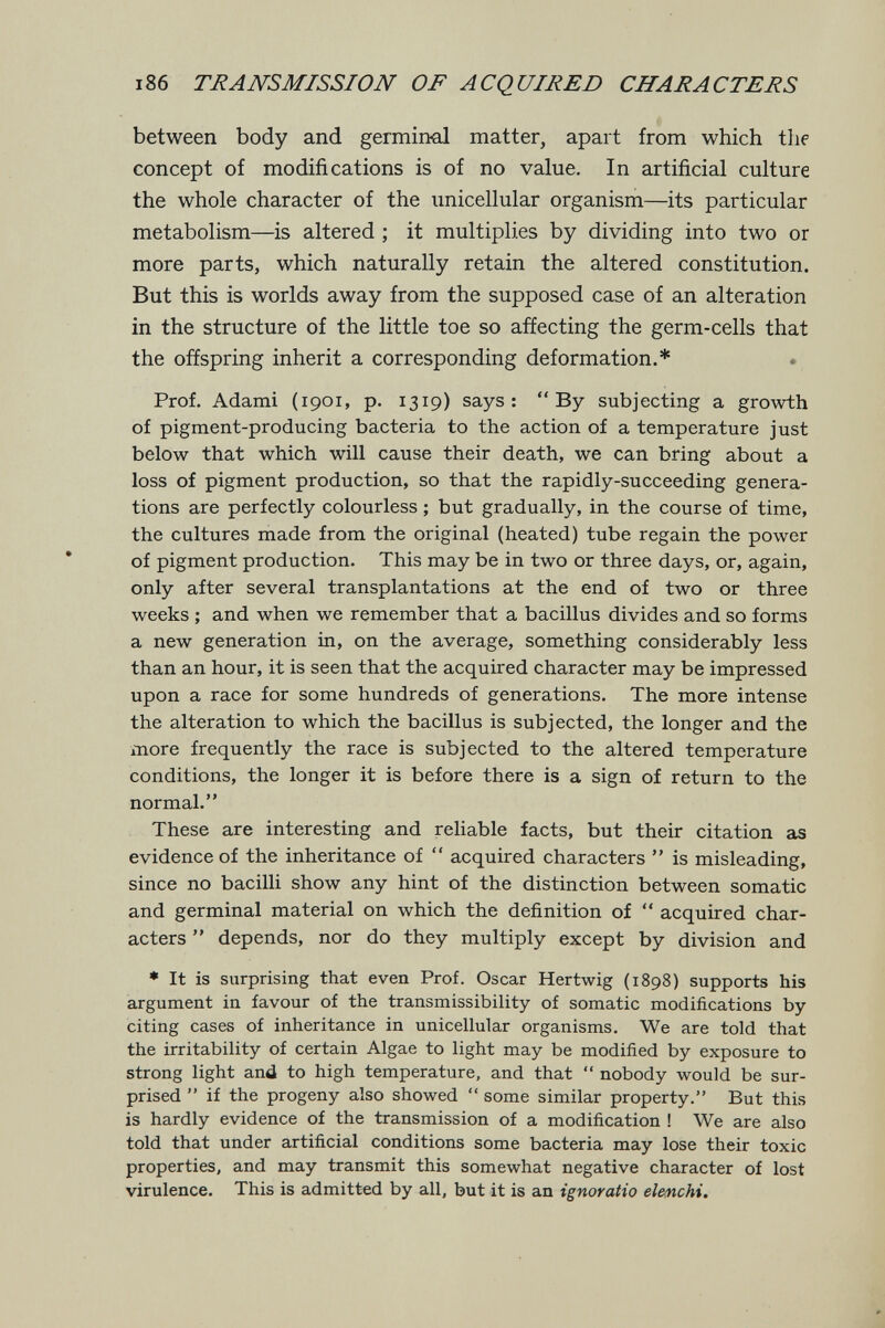 186 TRANSMISSION OF ACQUIRED CHARACTERS between body and germinal matter, apart from which the concept of modifications is of no value. In artificial culture the whole character of the unicellular organism—its particular metabolism—is altered ; it multiplies by dividing into two or more parts, which naturally retain the altered constitution. But this is worlds away from the supposed case of an alteration in the structure of the little toe so affecting the germ-cells that the offspring inherit a corresponding deformation.* Prof. Adami (1901, p. 1319) says: By subjecting a growth of pigment-producing bacteria to the action of a temperature just below that which will cause their death, we can bring about a loss of pigment production, so that the rapidly-succeeding genera¬ tions are perfectly colourless ; but gradually, in the course of time, the cultures made from the original (heated) tube regain the power of pigment production. This may be in two or three days, or, again, only after several transplantations at the end of two or three weeks ; and when we remember that a bacillus divides and so forms a new generation in, on the average, something considerably less than an hour, it is seen that the acquired character may be impressed upon a race for some hundreds of generations. The more intense the alteration to which the bacillus is subjected, the longer and the more frequently the race is subjected to the altered temperature conditions, the longer it is before there is a sign of return to the normal. These are interesting and reliable facts, but their citation as evidence of the inheritance of  acquired characters  is misleading, since no bacilli show any hint of the distinction between somatic and germinal material on which the definition of  acquired char¬ acters  depends, nor do they multiply except by division and ♦ It is surprising that even Prof. Oscar Hertwig (1898) supports his argument in favour of the transmissibility of somatic modifications by citing cases of inheritance in unicellular organisms. We are told that the irritability of certain Algae to light may be modified by exposure to strong light and to high temperature, and that  nobody would be sur¬ prised  if the progeny also showed  some similar property. But this is hardly evidence of the transmission of a modification ! We are also told that under artificial conditions some bacteria may lose their toxic properties, and may transmit this somewhat negative character of lost virulence. This is admitted by all, but it is an ignoratio elenchi.