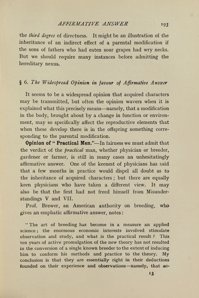 AFFIRMATIVE ANSWER Î93 the third degree of directness. It might be an illustration of the inheritance of an indirect effect of a parental modification if the sons of fathers who had eaten sour grapes had wry necks. But we should require many instances before admitting the hereditary nexus. § 6. The Widespread Opinion in favour of Affirmative Answer It seems to be a widespread opinion that acquired characters may be transmitted, but often the opinion wavers when it is explained what this precisely means—namely, that a modification in the body, brought about by a change in function or environ¬ ment, may so specifically affect the reproductive elements that when these develop there is in the offspring something corre¬ sponding to the parental modification. Opinion of  Practical Men.—In fairness we must admit that the verdict of the practical man, whether physician or breeder, gardener or farmer, is still in many cases an unhesitatingly affirmative answer. One of the keenest of physicians hcis said that a few months in practice would dispel аП doubt as to the inheritance of acquired characters ; but there are equally keen physicians who have taken a different view. It may also be that the first had not freed himself from Misunder¬ standings V and VII. Prof. Brewer, an American authority on breeding, who gives an emphatic affirmative answer, notes ;  The art of breeding has become in a measure an applied science ; the enormous economic interests involved stimulate observation and study, and what is the practical result ? This ten years of active promulgation of the new theory has not resulted in the conversion of a single known breeder to the extent of inducing him to conform his methods and practice to the theory. My conclusion is that they are essentially right in their deductions founded on their experience and observations—namely, that ac- 13