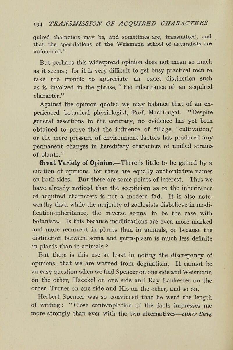 194 TJRANSMISSIOJV OF ACQUIRED CBARACTERS quired characters may be, and sometimes are, transmitted, and that the speculations of the Weismann school of naturalists are unfounded. But perhaps this widespread opinion does not mean so much as it seems ; for it is very difficult to get busy practical men to take the trouble to appreciate an exact distinction such as is involved in the phrase,  the inheritance of an acquired character. Against the opinion quoted we may balance that of an ex¬ perienced botanical physiologist, Prof. MacDougal. Despite general assertions to the contrary, no evidence has yet been obtained to prove that the influence of tillage, ' cultivation,' or the mere pressure of environment factors has produced any permanent changes in hereditary characters of unified strains of plants. Great Variety of Opinion.—There is little to be gained by a citation of opinions, for there are equally authoritative names on both sides. But there are some points of interest. Thus we have already noticed that the scepticism as to the inheritance of acquired characters is not a modern fad. It is also note¬ worthy that, while the majority of zoologists disbelieve in modi¬ fication-inheritance, the reverse seems to be the case with botanists. Is this because modifications are even more marked and more recurrent in plants than in animals, or because the distinction between soma and germ-plasm is much less definite in plants than in animals ? But there is this use at least in noting the discrepancy of opinions, that we are warned from dogmatism. It cannot be an easy question when we find Spencer on one side and Weismann on the other, Haeckel on one side and Ray Lankester on the other. Turner on one side and His on the other, and so on. Herbert Spencer was so convinced that he went the length of writing :  Close contemplation of the facts impresses me more strongly than ever with the two alternatives—either there