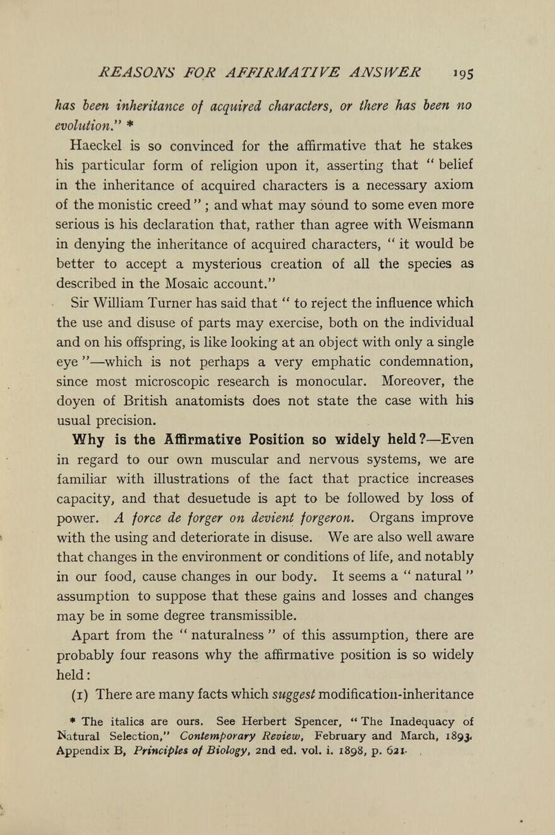 REASONS FOR AFFIRMATIVE AJVSfVER 195 has been inheritance of acquired characters, or there has been no evolution. * Haeckel is so convinced for the affirmative that he stakes his particular form of religion upon it, asserting that  belief in the inheritance of acquired characters is a necessary axiom of the monistic creed  ; and what may sound to some even more serious is his declaration that, rather than agree with Weismann in denying the inheritance of acquired characters,  it would be better to accept a mysterious creation of all the species as described in the Mosaic account. Sir William Turner has said that  to reject the influence which the use and disuse of parts may exercise, both on the individual and on his offspring, is like looking at an object with only a single eye —which is not perhaps a very emphatic condemnation, since most microscopic research is monocular. Moreover, the doyen of British anatomists does not state the case with his usual precision. Why is the Affirmative Position so widely held?—Even in regard to our own muscular and nervous systems, we are familiar with illustrations of the fact that practice increases capacity, and that desuetude is apt to be followed by loss of power. A force de forger on devient forgeron. Organs improve к with the using and deteriorate in disuse. We are also well aware that changes in the environment or conditions of life, and notably in our food, cause changes in our body. It seems a  natural  assumption to suppose that these gains and losses and changes may be in some degree transmissible. Apart from the  naturalness  of this assumption, there are probably four reasons why the affirmative position is so widely held : (i) There are many facts which suggest modification-inheritance * The italics are ours. See Herbert Spencer,  The Inadequacy of îiatural Selection, Contemporary Review, February and March, 1893. Appendix B, Principles of Biology, 2nd ed. vol. i. 1898, p. 621-