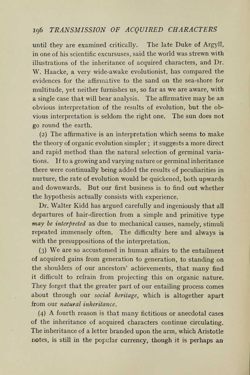 1дб TRANSMISSION OF ACQUIRED CHARACTERS until they are examined critically. The late Duke of Argyll, in one of his scientific excursuses, said the world was strewn with illustrations of the inheritance of acquired characters, and Dr. W. Haacke, a very wide-awake evolutionist, has compared the evidences for the affirmative to the sand on the sea-shore for multitude, yet neither furnishes us, so far as we are aware, with a single case that will bear analysis. The affirmative may be an obvious interpretation of the results of evolution, but the ob¬ vious interpretation is seldom the right one. The sun does not go round the earth. (2) The affirmative is an interpretation which seems to make the theory of organic evolution simpler ; it suggests a more direct and rapid method than the natural selection of germinal varia¬ tions. If to a growing and varying nature or germinal inheritance there were continually being added the results of peculiarities in nurture, the rate of evolution would be quickened, both upwards and downwards. But our first business is to find out whether the hypothesis actually consists with experience. Dr. Walter Kidd has argued carefully and ingeniously that all departures of hair-direction from a simple and primitive type may be interpreted as due to mechanical causes, namely, stimuli repeated immensely often. The difficulty here and always is with the presuppositions of the interpretation. (3) We are so accustomed in human afíairs to the entailment of acquired gains from generation to generation, to standing on the shoulders of our ancestors' achievements, that many find it difficult to refrain from projecting this on organic nature. They forget that the greater part of our entailing process comes about through our social heritage, which is altogether apart from our natural inheritance. (4) A fourth reason is that many fictitious or anecdotal cases of the inheritance of acquired characters continue circulating. The inheritance of a letter branded upon the arm, which Aristotle notes, is still in the popular currency, though it is perhaps an