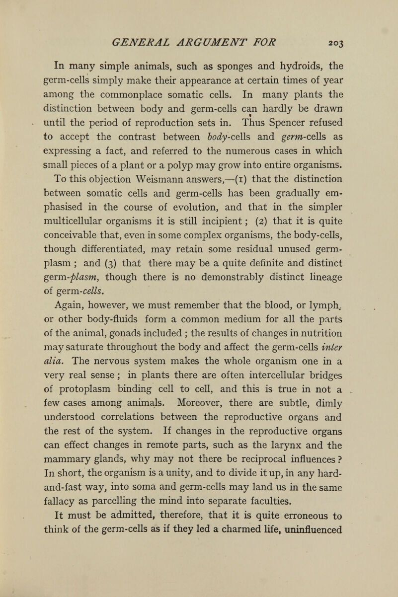 GENERAL ARGUMENT FOR 203 In many simple animals, such as sponges and hydroids, the germ-cells simply make their appearance at certain times of year among the commonplace somatic cells. In many plants the distinction between body and germ-cells can hardly be drawn until the period of reproduction sets in. Thus Spencer refused to accept the contrast between body-ctWs and g^m-cells as expressing a fact, and referred to the numerous cases in which small pieces of a plant or a polyp may grow into entire organisms. To this objection Weismann answers,—(i) that the distinction between somatic cells and germ-cells has been gradually em¬ phasised in the course of evolution, and that in the simpler multicellular organisms it is still incipient ; (2) that it is quite conceivable that, even in some complex organisms, the body-cells, though differentiated, may retain some residual unused germ- plasm ; and (3) that there may be a quite definite and distinct gexm-flasm, though there is no demonstrably distinct lineage of gexm-cells. Again, however, we must remember that the blood, or lymph^ or other body-fluids form a common medium for all the parts of the animal, gonads included ; the results of changes in nutrition may saturate throughout the body and affect the germ-cells inter alia. The nervous system makes the whole organism one in a very real sense ; in plants there are often intercellular bridges of protoplasm binding cell to cell, and this is true in not a few cases among animals. Moreover, there are subtle, dimly understood correlations between the reproductive organs and the rest of the system. If changes in the reproductive organs can effect changes in remote parts, such as the larynx and the mammary glands, why may not there be reciprocal influences ? In short, the organism is a unity, and to divide it up, in any hard- and-fast way, into soma and germ-cells may land us in the same fallacy as parcelling the mind into separate faculties. It must be admitted, therefore, that it is quite erroneous to think of the germ-cells as if they led a charmed life, uninfluenced