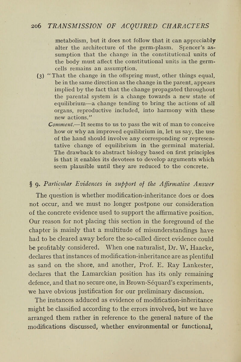 2o6 TRANSMISSION OF ACQUIRED CHARACTERS metabolism, but it does not follow that it can appreciably alter the architecture of the germ-plasm. Spencer's as¬ sumption that the change in the constitutional units of the body must afíect the constitutional units in the germ- cells remains an assumption. (3) That the change in the offspring must, other things equal, be in the same direction as the change in the parent, appears implied by the fact that the change propagated throughout the parental system is a change towards a new state of equilibrium—a change tending to bring the actions of all organs, reproductive included, into harmony with these new actions. Comment.—It seems to us to pass the wit of man to conceive how or why an improved equilibrium in, let us say, the use of the hand should involve any corresponding or represen¬ tative change of equilibrium in the germinal material. The drawback to abstract biology based on first principles is that it enables its devotees to develop arguments which seem plausible until they are reduced to the concrete. § 9. Particular Evidences in supfort of the Affirmative Answer The question is whether modification-inheritance does or does not occur, and we must no longer postpone our consideration of the concrete evidence used to support the affirmative position. Our reason for not placing this section in the foreground of the chapter is mainly that a multitude of misunderstandings have had to be cleared away before the so-called direct evidence could be profitably considered. When one naturalist, Dr. W. Haacke, declares that instances of modification-inheritance are as plentiful as sand on the shore, and another. Prof. E. Ray Lankester, declares that the Lamarckian position has its only remaining defence, and that no secure one, in Brown-Séquard's experiments, we have obvious justification for our preliminary discussion. The instances adduced as evidence of modification-inheritance might be classified according to the errors involved, but we have arranged them rather in reference to the general nature of the modifications discussed, whether environmental or functional.