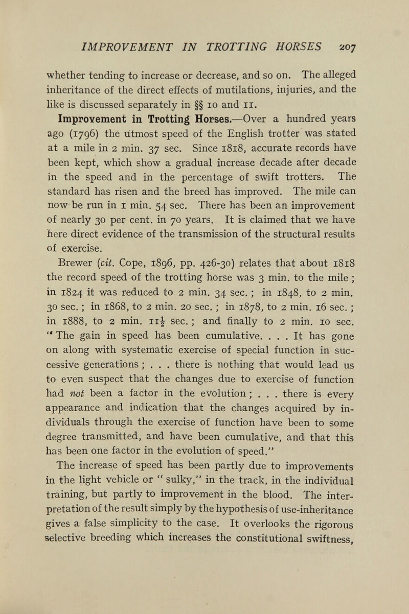 IMPROVEMENT IN TROTTING HORSES 207 whether tending to increase or decrease, and so on. The alleged inheritance of the direct eñects of mutilations, injuries, and the like is discussed separately in §§ 10 and 11. Improvement in Trotting Horses.—Over a hundred years ago (1796) the utmost speed of the English trotter was stated at a mile in 2 min. 37 sec. Since 1818, accurate records have been kept, which show a gradual increase decade after decade in the speed and in the percentage of swift trotters. The standard has risen and the breed has improved. The mile can now be run in I min. 54 sec. There has been an improvement of nearly 30 per cent, in 70 years. It is claimed that we have here direct evidence of the transmission of the structural results of exercise. Brewer [cit. Cope, 1896, pp. 426-30) relates that about 1818 the record speed of the trotting horse was 3 min. to the mile ; in 1824 it was reduced to 2 min. 34 sec. ; in 1848, to 2 min. 30 sec. ; in 1868, to 2 min. 20 sec. ; in 1878, to 2 min, 16 sec. ; in 1888, to 2 min. Ill sec. ; and finally to 2 min. 10 sec.  The gain in speed has been cumulative. ... It has gone on along with systematic exercise of special function in suc¬ cessive generations ; . . . there is nothing that would lead us to even suspect that the changes due to exercise of function had not been a factor in the evolution ; . . . there is every appearance and indication that the changes acquired by in¬ dividuals through the exercise of function have been to some degree transmitted, and have been cumulative, and that this has been one factor in the evolution of speed. The increase of speed has been partly due to improvements in the light vehicle or  sulky, in the track, in the individual training, but partly to improvement in the blood. The inter¬ pretation of the result simply by the hypothesis of use-inheritance gives a false simplicity to the case. It overlooks the rigorous selective breeding which increases the constitutional swiftness,