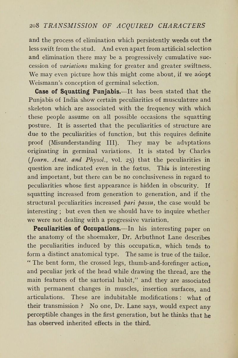208 TRANSMISSION OF ACQUIRED CHARACTERS and the process of elimination which persistently weeds out the less swift from the stud. And even apart from artificial selection and elimination there may be a progressively cumulative suc¬ cession of variations making for greater and greater swiftness. We may even picture how this might come about, if we adopt Weismann's conception of germinal selection. Case of Squatting Punjabis.—It has been stated that the Punjabis of India show certain peculiarities of musculature and skeleton which are associated with the frequency with which these people assume on all possible occasions the squatting posture. It is asserted that the peculiarities of structure are due to the peculiarities of function, but this requires definite proof (Misunderstanding III). They may be adaptations originating in germinal variations. It is stated by Charles (Journ. Anat. and Physol., vol. 25) that the peculiarities in question are indicated even in the foetus. This is interesting and important, but there can be no conclusiveness in regard to peculiarities whose first appearance is hidden in obscurity. If squatting increased from generation to generation, and if the structural peculiarities increased pari passu, the case would be interesting ; but even then we should have to inquire whether we were not dealing with a progressive variation. Peculiarities of Occupations.—In his interesting paper on the anatomy of the shoemaker. Dr. Arbuthnot Lane describes the peculiarities induced by this occupation, which tends to form a distinct anatomical type. The same is true of the tailor.  The bent form, the crossed legs, thumb-and-forefinger action, and peculiar jerk of the head while drawing the thread, are the main features of the sartorial habit, and they are associated with permanent changes in muscles, insertion surfaces, and articulations. These are indubitable modifications : what of their transmission ? No one. Dr. Lane says, would expect any perceptible changes in the first generation, but he thinks that he has observed inherited effects in the third.