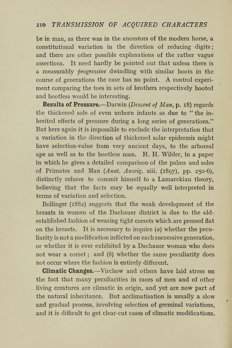 210 TRANSMISSION OF ACQUIRED CHARACTERS be in man, as there was in the ancestors of the modern horse, a constitutional variation in the direction of reducing digits ; and there are other possible explanations of the rather vague assertions. It need hardly be pointed out that unless there is a measurably progressive dwindling with similar boots in the course of generations the case has no point. A control experi¬ ment comparing the toes in sets of brothers respectively booted and bootless would be interesting. Results of Pressure.—Darwin {Descent of Man, p. i8) regards the thickened sole of even unborn infants as due to  the in¬ herited effects of pressure during a long series of generations. But here again it is impossible to exclude the interpretation that a variation in the direction of thickened solar epidermis might have selection-value from very ancient days, to the arboreal ape as well as to the bootless man. H. H. Wilder, in a paper in which he gives a detailed comparison of the palms and soles of Primates and Man {Anat. Anzeig. xiii. (1897), pp. 250-6), distinctly refuses to commit himself to a Lamarckian theory, believing that the facts may be equally well interpreted in terms of variation and selection. Bollinger (1882) suggests that the weak development of the breasts in women of the Dachauer district is due to the old- established fashion of wearing tight corsets which are pressed flat on the breasts. It is necessary to inquire {a) whether the pecu¬ liarity is not a modification inflicted on each successive generation, or whether it is ever exhibited by a Dachauer woman who does not wear a corset ; and (ô) whether the same peculiarity does not occur where the fashion is entirely different. Climatic Changes.—Virchow and others have laid stress on the fact that many peculiarities in races of men and of other living creatures are climatic in origin, and yet are now part of the natural inheritance. But acclimatisation is usually a slow and gradual process, involving selection of germinal variations, and it is difficult to get clear-cut cases of climatic modifications.