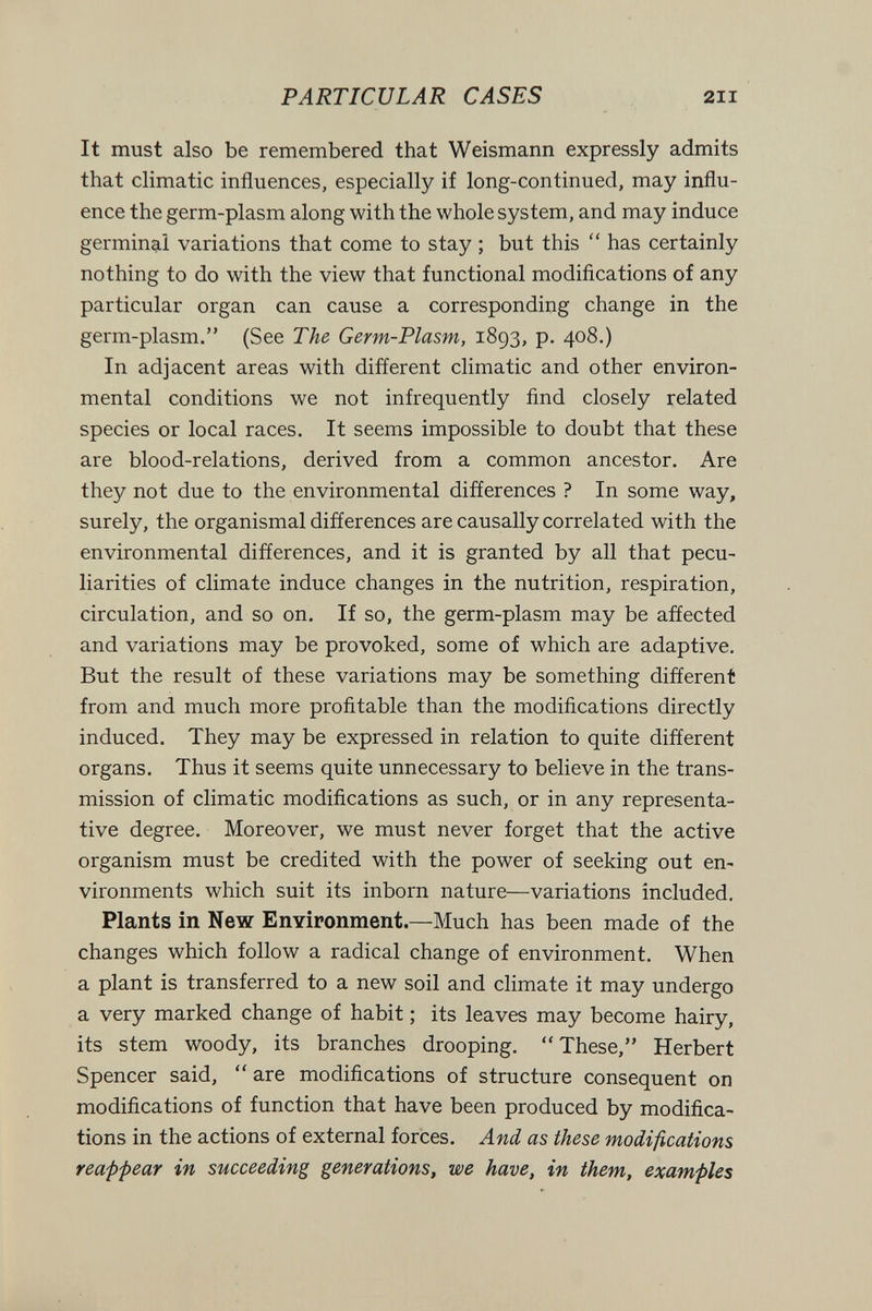 PARTICULAR CASES 211 It must also be remembered that Weismann expressly admits that climatic influences, especially if long-continued, may influ¬ ence the germ-plasm along with the whole system, and may induce germinal variations that come to stay ; but this  has certainly nothing to do with the view that functional modifications of any particular organ can cause a corresponding change in the germ-plasm. (See The Germ-Plasm, 1893, p. 408.) In adjacent areas with different climatic and other environ¬ mental conditions we not infrequently find closely related species or local races. It seems impossible to doubt that these are blood-relations, derived from a common ancestor. Are they not due to the environmental differences ? In some way, surely, the organismal differences are causally correlated with the environmental differences, and it is granted by all that pecu¬ liarities of climate induce changes in the nutrition, respiration, circulation, and so on. If so, the germ-plasm may be affected and variations may be provoked, some of which are adaptive. But the result of these variations may be something different from and much more profitable than the modifications directly induced. They may be expressed in relation to quite different organs. Thus it seems quite unnecessary to believe in the trans¬ mission of climatic modifications as such, or in any representa¬ tive degree. Moreover, we must never forget that the active organism must be credited with the power of seeking out en¬ vironments which suit its inborn nature—variations included. Plants in New Environment.—Much has been made of the changes which follow a radical change of environment. When a plant is transferred to a new soil and climate it may undergo a very marked change of habit ; its leaves may become hairy, its stem woody, its branches drooping. These, Herbert Spencer said,  are modifications of structure consequent on modifications of function that have been produced by modifica¬ tions in the actions of external forces. And as these modifications reafpear in succeeding generations, we have, in them, examples