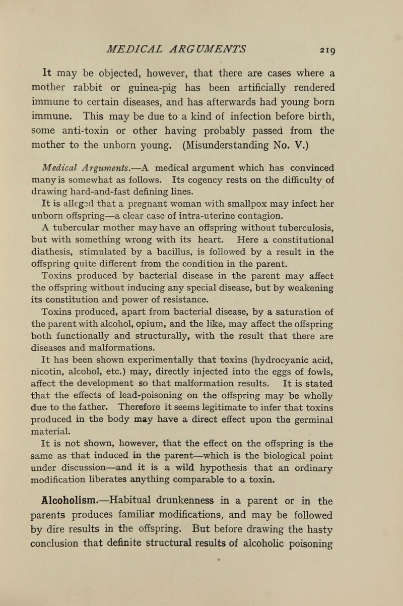 MEDICAL ARGUMENTS 219 It may be objected, however, that there are cases where a mother rabbit or guinea-pig has been artificially rendered immune to certain diseases, and has afterwards had young born immune. This may be due to a kind of infection before birth, some anti-toxin or other having probably passed from the mother to the unborn young. (Misunderstanding No. V.) Medical Arguments.—A medical argument which has convinced many is somewhat as follows. Its cogency rests on the difficulty of drawing hard-and-fast defining lines. It is allcgod that a pregnant woman with smallpox may infect her unborn offspring—a clear case of intra-uterine contagion. A tubercular mother may have an ofíspring without tuberculosis, but with something wrong with its heart. Here a constitutional diathesis, stimulated by a bacillus, is followed by a result in the ofíspring quite different from the condition in the parent. Toxins produced by bacterial disease in the parent may aSect the offspring without inducing any special disease, but by weakening its constitution and power of resistance. Toxins produced, apart from bacterial disease, by a saturation of the parent with alcohol, opium, and the like, may affect the offspring both functionally and structurally, with the result that there are diseases and malformations. It has been shown experimentally that toxins (hydrocyanic acid, nicotin, alcohol, etc.) may, directly injected into the eggs of fowls, affect the development so that malformation results. It is stated that the effects of lead-poisoning on the offspring may be wholly due to the father. Therefore it seems legitimate to infer that toxins produced in the body may have a direct effect upon the germinal material. It is not shown, however, that the effect on the offspring is the same as that induced in the parent—which is the biological point under discussion—and it is a wild hypothesis that an ordinary modification hberates anything comparable to a toxin. Alcoholism.—Habitual drunkenness in a parent or in the parents produces familiar modifications, and may be followed by dire results in the offspring. But before drawing the hasty conclusion that definite structural results of alcoholic poisoning