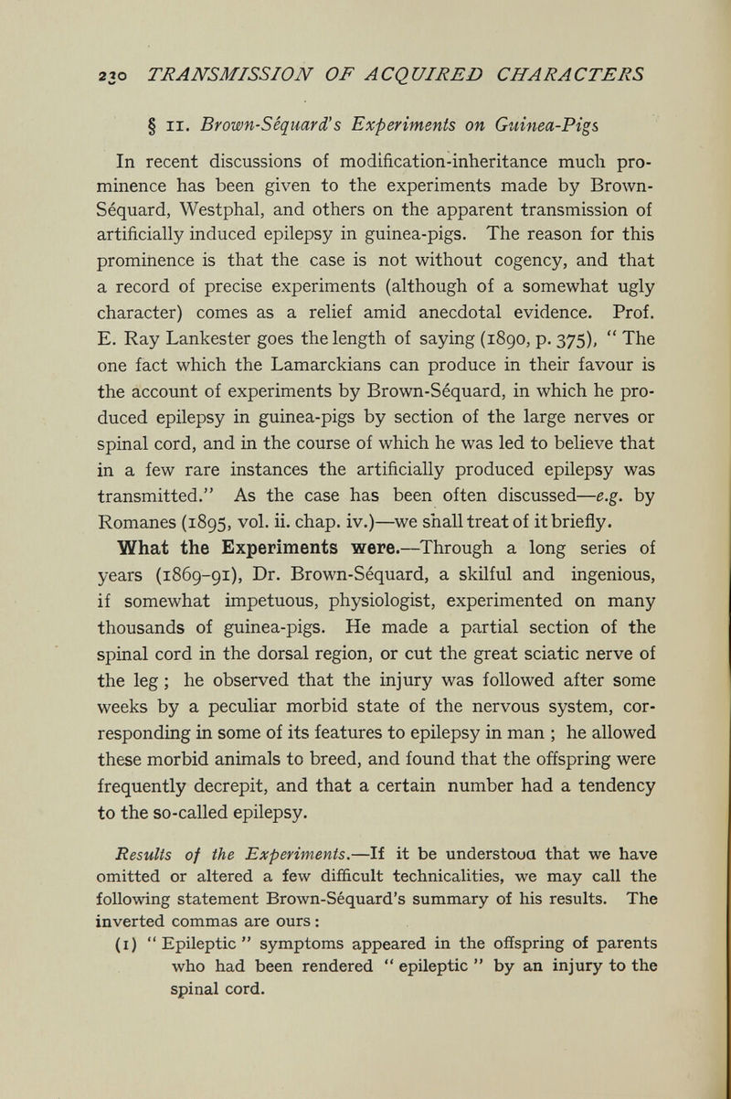 230 TÄANSMISS/OJV OF ACQUIRED CHARACTERS § II. Brown-SéquarXs Experiments on Giiinea-Pigs In recent discussions of modification-inheritance much pro¬ minence has been given to the experiments made by Brown- Séquard, Westphal, and others on the apparent transmission of artificially induced epilepsy in guinea-pigs. The reason for this prominence is that the case is not without cogency, and that a record of precise experiments (although of a somewhat ugly character) comes as a relief amid anecdotal evidence. Prof. E. Ray Lankester goes the length of saying (1890, p. 375),  The one fact which the Lamarckians can produce in their favour is the account of experiments by Brown-Séquard, in which he pro¬ duced epilepsy in guinea-pigs by section of the large nerves or spinal cord, and in the course of which he was led to believe that in a few rare instances the artificially produced epilepsy was transmitted. As the case has been often discussed—e.g. by Romanes (1895, vol. ii. chap, iv.)—^we shall treat of itbrieñy. What the Experiments were.—Through a long series of years (1869-91), Dr. Brown-Séquard, a skilful and ingenious, if somewhat impetuous, physiologist, experimented on many thousands of guinea-pigs. He made a partial section of the spinal cord in the dorsal region, or cut the great sciatic nerve of the leg ; he observed that the injury was followed after some weeks by a peculiar morbid state of the nervous system, cor¬ responding in some of its features to epilepsy in man ; he allowed these morbid animals to breed, and found that the offspring were frequently decrepit, and that a certain number had a tendency to the so-called epilepsy. Results of the Experiments.—If it be understoua that we have omitted or altered a few difficult technicalities, we may call the following statement Brown-Séquard's summary of his results. The inverted commas are ours : (i) Epileptic symptoms appeared in the offspring of parents who had been rendered  epileptic  by an injury to the spinal cord.