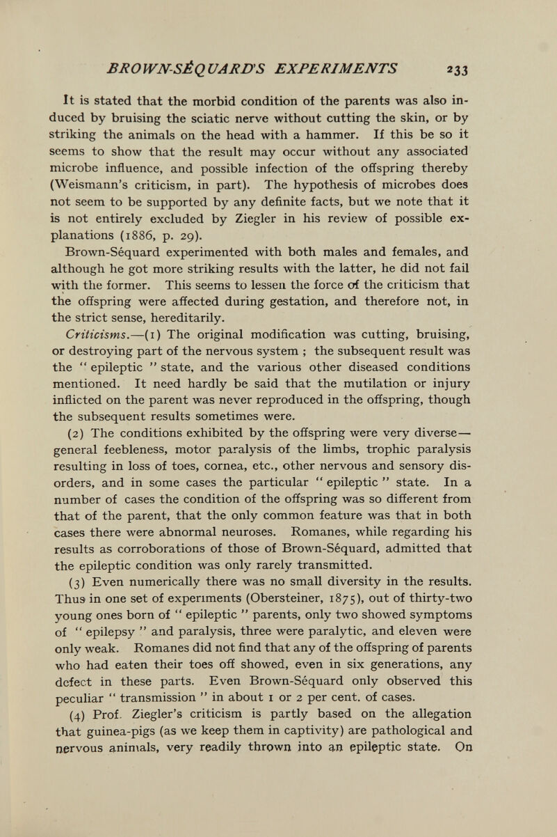 BROWN-SÈQUARB'S EXPERIMENTS 233 It is stated that the morbid condition of the parents was also in¬ duced by bruising the sciatic nerve without cutting the skin, or by striking the animals on the head with a hammer. If this be so it seems to show that the result may occur without any associated microbe influence, and possible infection of the offspring thereby (Weismann's criticism, in part). The hypothesis of microbes does not seem to be supported by any definite facts, but we note that it is not entirely excluded by Ziegler in his review of possible ex¬ planations (1886, p. 29). Brown-Séquard experimented with both males and females, and although he got more striking results with the latter, he did not fail with the former. This seems to lessen the force of the criticism that the offspring were affected during gestation, and therefore not, in the strict sense, hereditarily. Criticisms.—(i) The original modification was cutting, bruising, or destroying part of the nervous system ; the subsequent result was the  epileptic  state, and the various other diseased conditions mentioned. It need hardly be said that the mutilation or injury inflicted on the parent was never reproduced in the offspring, though the subsequent results sometimes were. (2) The conditions exhibited by the offspring were very diverse— general feebleness, motor paralysis of the limbs, trophic paralysis resulting in loss of toes, cornea, etc., other nervous and sensory dis¬ orders, and in some cases the particular  epileptic  state. In a number of cases the condition of the offspring was so different from that of the parent, that the only common feature was that in both cases there were abnormal neuroses. Romanes, while regarding his results as corroborations of those of Brown-Séquard, admitted that the epileptic condition was only rarely transmitted. (3) Even numerically there was no small diversity in the results. Thus in one set of experiments (Obersteiner, 1875), out of thirty-two young ones born of  epileptic  parents, only two showed symptoms of  epilepsy  and paralysis, three were paralytic, and eleven were only weak. Romanes did not find that any of the offspring of parents who had eaten their toes off showed, even in six generations, any defect in these parts. Even Brown-Séquard only observed this peculiar  transmission  in about i or 2 per cent, of cases. (4) Prof. Ziegler's criticism is partly based on the allegation that guinea-pigs (as we keep them in captivity) are pathological and nervous anin\als, very readily thrown into an epileptic state. On