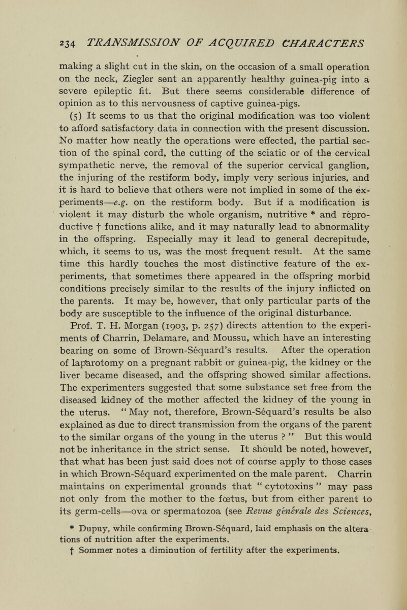 234 TRANSMISSION OF ACQUIRED CHARACTERS making a slight cut in the skin, on the occasion of a small operation on the neck, Ziegler sent an apparently healthy guinea-pig into á severe epileptic fit. But there seems considerable difference of opinion as to this nervousness of captive guinea-pigs. (5) It seems to us that the original modification was too violent to afíord satisfactory data in connection with the present discussion. No matter how neatly the operations were effected, the partial sec¬ tion of the spinal cord, the cutting of the sciatic or of the cervical sympathetic nerve, the removal of the superior cervical ganglion, the injuring of the restiform body, imply very serious injuries, and it is hard to believe that others were not implied in some of the ex¬ periments—e.g. on the restiform body. But if a modification is violent it may disturb the whole organism, nutritive * and rèpro- ductive t functions alike, and it may naturally lead to abnormality in the offspring. Especially may it lead to general decrepitude, which, it seems to us, was the most frequent result. At the same time this hârdly touches the most distinctive feature of the ex¬ periments, that sometimes there appeared in the offspring morbid conditions precisely similar to the results of the injury inflicted on the parents. It may be, however, that only particular parts of the body are susceptible to the influence of the original disturbance. Prof. T. H. Morgan (1903, p. 257) directs attention to the experi¬ ments of Charrin, Delamare, and Moussu, which have an interesting bearing on some of Brown-Séquard's results. After the operation of lap'krotomy on a pregnant rabbit or guinea-pig, the kidney or the liver became diseased, and the offspring showed similar affections. The experimenters suggested that some substance set free from the diseased kidney of the mother affected the kidney of the young in the uterus.  May not, therefore, Broлvn-Séquard's results be also explained as due to direct transmission from the organs of the parent to the similar organs of the young in the uterus ?  But this would not be inheritance in the strict sense. It should be noted, however, that what has been just said does not of course apply to those cases in which Brown-Séquard experimented on the male parent. Charrin maintains on experimental grounds that  cytotoxins  may pass riot only from the mother to the fœtus, but from either parent to its germ-cells—ova or spermatozoa (see Revue genérale des Sciences, * Dupuy, while confirming Brown-Séquard, laid emphasis on the altera tiens of nutrition after the experiments. f Sommer notes a diminution of fertility after the experiments.