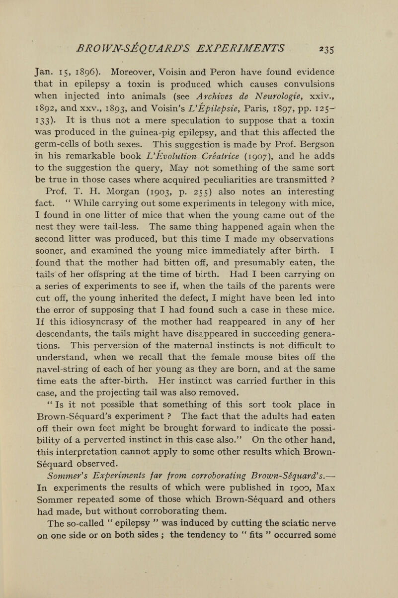 BROWN-SÉQUARDS EXPERIMENTS 235 Jan, 15, 1896). Moreover, Voisin and Perón have found evidence that in epilepsy a toxin is produced which causes convulsions when injected into animals (see Archives de Neurologie, xxiv., 1892, and XXV., 1893, and Voisin's L'Épilepsie, Paris, 1897, pp. 125- 133). It is thus not a mere speculation to suppose that a toxin was produced in the guinea-pig epilepsy, and that this affected the germ-cells of both sexes. This suggestion is made by Prof. Bergson in his remarkable book L'Evolution Créatrice (1907), and he adds to the suggestion the query. May not something of the same sort be true in those cases where acquired peculiarities are transmitted ? Prof. T. H. Morgan (1903, p. 255) also notes an interesting fact.  While carrying out some experiments in telegony with mice, I found in one litter of mice that when the young came out of the nest they were tail-less. The same thing happened again when the second litter was produced, but this time I made my observations sooner, and examined the young mice immediately after birth. I found that the mother had bitten off, and presumably eaten, the tails of her offspring at the time of birth. Had I been carrying on a series of experiments to see if, when the tails of the parents were cut off, the young inherited the defect, I might have been led into the error of supposing that I had found such a case in these mice. If this idiosyncrasy of the mother had reappeared in any of her descendants, the tails might have disappeared in succeeding genera¬ tions. This perversion of the maternal instincts is not difficult to understand, when we recall that the female mouse bites off the navel-string of each of her young as they are born, and at the same time eats the after-birth. Her instinct was carried further in this case, and the projecting tail was also removed. Is it not possible that something of this sort took place in Brown-Séquard's experiment ? The fact that the adults had eaten off their own feet might be brought forward to indicate the possi¬ bility of a perverted instinct in this case also. On the other hand, this interpretation cannot apply to some other results which Brown- Séquard observed. Sommer's Experiments far from corroborating Brown-Séquard's.— In experiments the results of which were published in 1900, Max Sommer repeated some of those which Brown-Séquard and others had made, but without corroborating them. The so-called  epilepsy  was induced by cutting the sciatic nerve on one side or on both sides ; the tendency to  fits  occurred some
