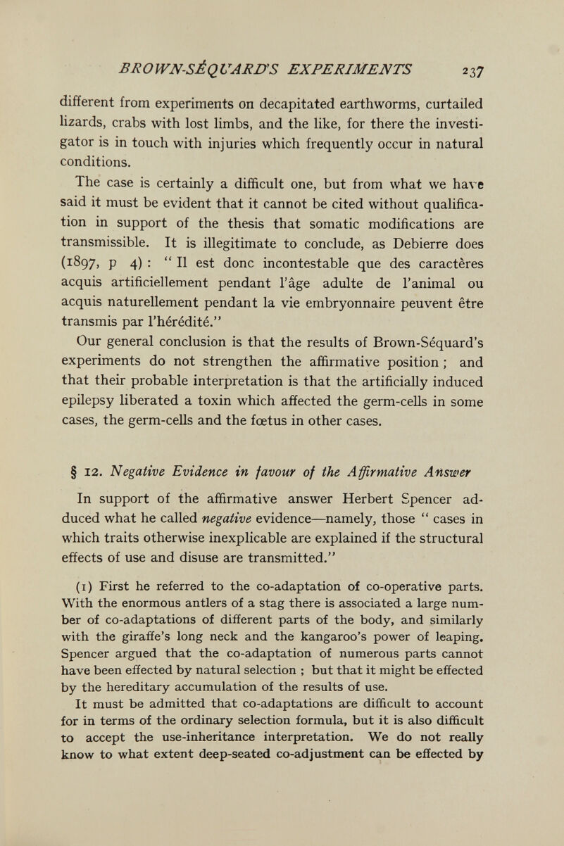 BROWN-SÉQUARUS EXPERIMENTS 237 different from experiments on decapitated earthworms, curtailed lizards, crabs with lost limbs, and the like, for there the investi¬ gator is in touch with injuries which frequently occur in natural conditions. The case is certainly a difficult one, but from what we have said it must be evident that it cannot be cited without qualifica¬ tion in support of the thesis that somatic modifications are transmissible. It is illegitimate to conclude, as Debierre does (1897, p 4) :  II est done incontestable que des caractères acquis artificiellement pendant l'âge adulte de l'animal ou acquis naturellement pendant la vie embryonnaire peuvent être transmis par l'hérédité. Our general conclusion is that the results of Brown-Séquard's experiments do not strengthen the affirmative position ; and that their probable interpretation is that the artificiaüy induced epilepsy liberated a toxin which affected the germ-ceUs in some cases, the germ-cells and the foetus in other cases. § 12. Negative Evidence in favour of the Affirmative Answer In support of the affirmative answer Herbert Spencer ad¬ duced what he called negative evidence—namely, those  cases in which traits otherwise inexplicable are explained if the structural effects of use and disuse are transmitted. (i) First he referred to the co-adaptation of co-operative parts. With the enormous antlers of a stag there is associated a large num¬ ber of co-adaptations of different parts of the body, and similarly with the giraffe's long neck and the kangaroo's power of leaping. Spencer argued that the co-adaptation of numerous parts cannot have been effected by natural selection ; but that it might be effected by the hereditary accumulation of the results of use. It must be admitted that co-adaptations are difficult to account for in terms of the ordinary selection formula, but it is also difficult to accept the use-inheritance interpretation. We do not really know to what extent deep-seated co-adjustment can be effected by