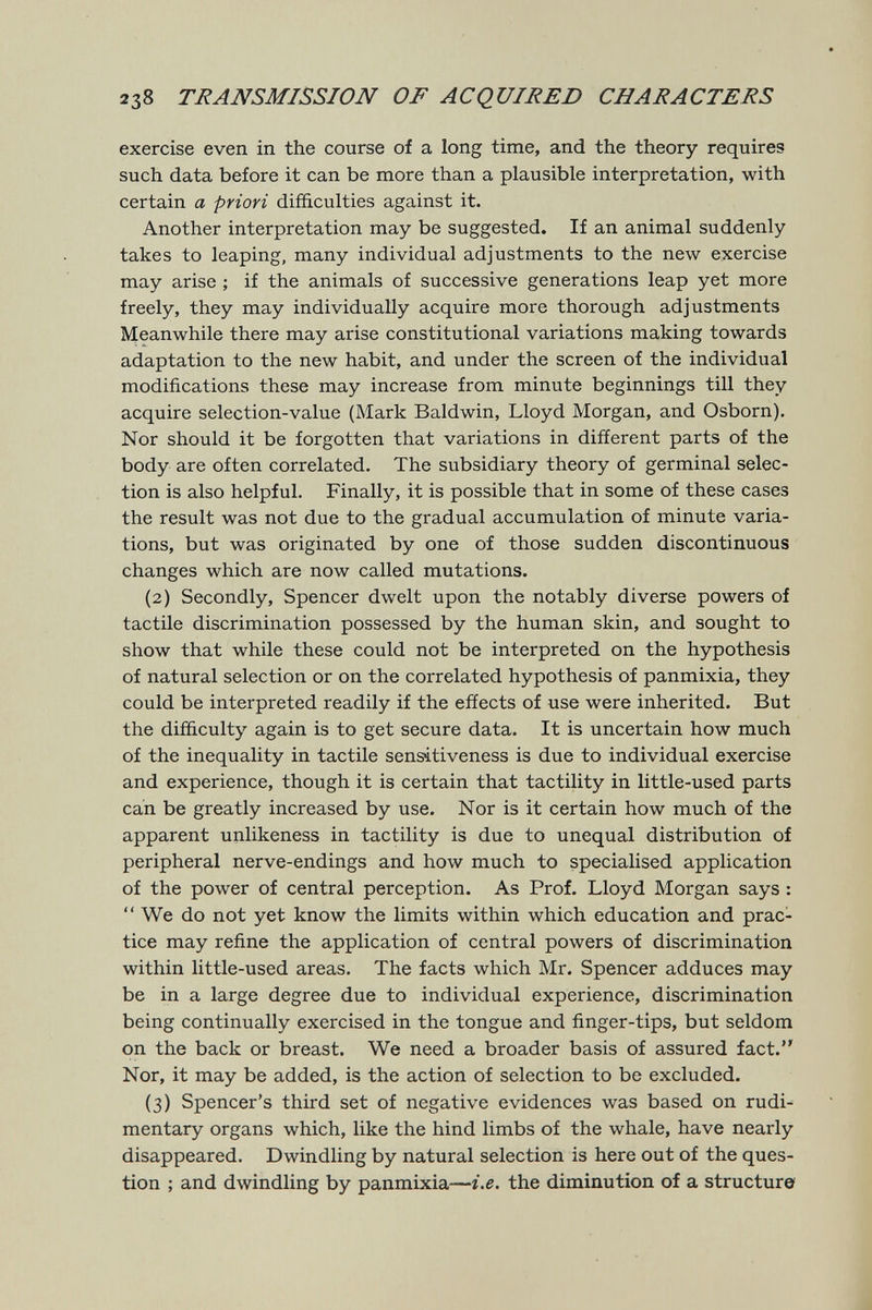 238 TRANSMISSION OF ACQUIRED CHARACTERS exercise even in the course of a long time, and the theory requires such data before it can be more than a plausible interpretation, with certain a priori difficulties against it. Another interpretation may be suggested. If an animal suddenly takes to leaping, many individual adjustments to the new exercise may arise ; if the animals of successive generations leap yet more freely, they may individually acquire more thorough adjustments Meanwhile there may arise constitutional variations making towards adaptation to the new habit, and under the screen of the individual modifications these may increase from minute beginnings till they acquire selection-value (Mark Baldwin, Lloyd Morgan, and Osborn). Nor should it be forgotten that variations in difíerent parts of the body are often correlated. The subsidiary theory of germinal selec¬ tion is also helpful. Finally, it is possible that in some of these cases the result was not due to the gradual accumulation of minute varia¬ tions, but was originated by one of those sudden discontinuous changes which are now called mutations. (2) Secondly, Spencer dwelt upon the notably diverse powers of tactile discrimination possessed by the human skin, and sought to show that while these could not be interpreted on the hypothesis of natural selection or on the correlated hypothesis of panmixia, they could be interpreted readily if the effects of use were inherited. But the difficulty again is to get secure data. It is uncertain how much of the inequality in tactile sensitiveness is due to individual exercise and experience, though it is certain that tactility in little-used parts can be greatly increased by use. Nor is it certain how much of the apparent unlikeness in tactility is due to unequal distribution of peripheral nerve-endings and how much to specialised application of the power of central perception. As Prof. Lloyd Morgan says :  We do not yet know the limits within which education and prac¬ tice may refine the application of central powers of discrimination within little-used areas. The facts which Mr. Spencer adduces may be in a large degree due to individual experience, discrimination being continually exercised in the tongue and finger-tips, but seldom on the back or breast. We need a broader basis of assured fact. Nor, it may be added, is the action of selection to be excluded. (3) Spencer's third set of negative evidences was based on rudi-- mentary organs which, like the hind limbs of the whale, have nearly disappeared. Dwindling by natural selection is here out of the ques¬ tion ; and dwindling by panmixia—i.e. the diminution of a structure