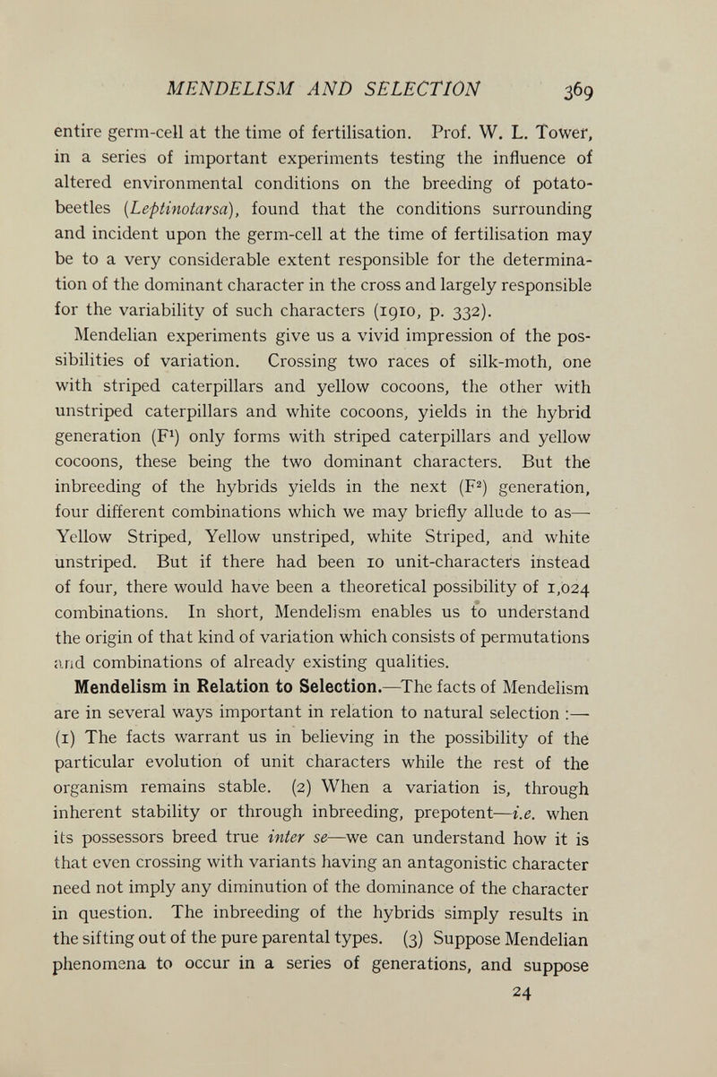 MEN DE LI s M AND SELECTION 369 entire germ-cell at the time of fertilisation. Prof. W. L. Tower, in a series of important experiments testing the influence of altered environmental conditions on the breeding of potato- beetles [Le-piinoiarsa), found that the conditions surrounding and incident upon the germ-cell at the time of fertilisation may be to a very considerable extent responsible for the determina¬ tion of the dominant character in the cross and largely responsible for the variability of such characters (1910, p. 332). Mendelian experiments give us a vivid impression of the pos¬ sibilities of variation. Crossing two races of silk-moth, one with striped caterpillars and yellow cocoons, the other with unstriped caterpillars and white cocoons, yields in the hybrid generation (F^) only forms with striped caterpillars and yellow cocoons, these being the two dominant characters. But the inbreeding of the hybrids yields in the next (F^) generation, four different combinations which we may briefly allude to as—■ Yellow Striped, Yellow unstriped, white Striped, and white unstriped. But if there had been 10 unit-characters instead of four, there would have been a theoretical possibility of 1,024 combinations. In short, Mendelism enables us to understand the origin of that kind of variation which consists of permutations iUid combinations of already existing qualities, Mendelism in Relation to Selection.—The facts of Mendelism are in several ways important in relation to natural selection (i) The facts warrant us in believing in the possibility of the particular evolution of unit characters while the rest of the organism remains stable. (2) When a variation is, through inherent stability or through inbreeding, prepotent—i.e. when its possessors breed true inter se—we can understand how it is that even crossing with variants having an antagonistic character need not imply any diminution of the dominance of the character in question. The inbreeding of the hybrids simply results in the sifting out of the pure parental types. (3) Suppose Mendelian phenomena to occur in a series of generations, and suppose 24
