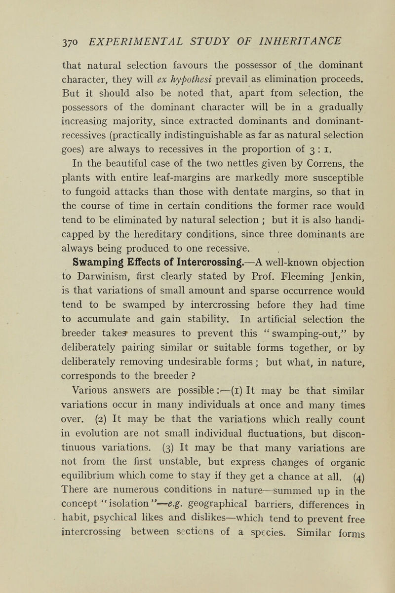 370 EXPERIMENTAL STUDY OF INHERITANCE that natural selection favours the possessor of the dominant character, they will ex hypothesi prevail as elimination proceeds. But it should also be noted that, apart from selection, the possessors of the dominant character will be in a gradually increasing majority, since extracted dominants and dominant- recessives (practically indistinguishable as far as natural selection goes) are always to récessives in the proportion of 3:1. In the beautiful case of the two nettles given by Correns, the plants with entire leaf-margins are markedly more susceptible to fungoid attacks than those with dentate margins, so that in the course of time in certain conditions the former race would tend to be eliminated by natural selection ; but it is also handi¬ capped by the hereditary conditions, since three dominants are always being produced to one recessive. Swamping Effects of Intercrossing.—A well-known objection to Darwinism, first clearly stated by Prof. Fleeming Jenkin, is that variations of small amount and sparse occurrence would tend to be swamped by intercrossing before they had time to accumulate and gain stability. In artificial selection the breeder take? measures to prevent this  swamping-out, by deliberately pairing similar or suitable forms together, or by deliberately removing undesirable forms ; but what, in nature, corresponds to the breeder ? Various answers are possible ;—(i) It may be that similar variations occur in many individuals at once and many times over. (2) It may be that the variations which really count in evolution are not small individual fluctuations, but discon¬ tinuous variations. (3) It may be that many variations are not from the first unstable, but express changes of organic equilibrium which come to stay if they get a chance at all. (4) There are numerous conditions in nature—summed up in the concept  isolation —e.g. geographical barriers, differences in habit, psychical likes and dislikes—which tend to prevent free intercrossing between sections of a species. Similar forms j