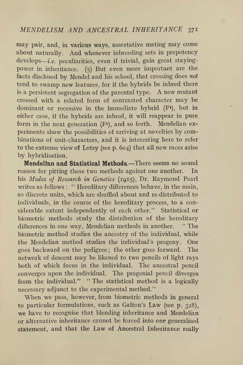 MEN DELI SM AND ANCESTRAL INHERITANCE 371 may pair, and, in various ways, assortative mating may come about naturally. And whenever inbreeding sets in prepotency develops—i.e. peculiarities, even if trivial, gain great staying- power in inheritance. (5) But even more important are the facts disclosed by Mendel and his school, that crossing does not tend to swamp new features, for if the hybrids be inbred there is a persistent segregation of the parental type. A new mutant crossed with a related form of contrasted character may be dominant or recessive in the immediate hybrid (F^), but in either case, if the hybrids are inbred, it will reappear in pure form in the next generation (F^), and so forth. Mendelian ex¬ periments show the possibilities of arriving at novelties by com¬ binations of unit-characters, and it is interesting here to refer to the extreme view of Lotsy (see p. 604) that all new races arise by hybridisation. Mendelian and Statistical Methods.—There seems no sound reason for pitting these two methods against one another. In his Modes of Research in Genetics (1915), Dr. Raymond Pearl writes as follows ;  Hereditary differences behave, in the main, as discrete units, which are shuffled about and re-distributed to individuals, in the course of the hereditary process, to a con¬ siderable extent independently of each other. Statistical or biometrie methods study the distribution of the hereditary differences in one way, Mendelian methods in another.  The biometrie method studies the ancestry of the individual, while the Mendelian method studies the individual's progeny. One goes backward on the pedigree ; the other goes forward. The network of descent may be likened to two pencils of light rays both of which focus in the individual. The ancestral pencil converges upon the individual. The progenial pencil diverges from the individual.  The statistical method is a logically necessary adjunct to the experimental method. When we pass, however, from biometrie methods in general to particular formulations, such as Galton's Law (see p. 328), we have to recognise that blending inheritance and Mendelian or alternative inheritance cannot be forced into one generalised statement, and that the Law of Ancestral Inheritance really